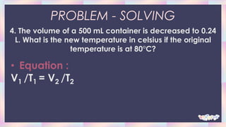 PROBLEM - SOLVING
4. The volume of a 500 mL container is decreased to 0.24
L. What is the new temperature in celsius if the original
temperature is at 80°C?
• Equation :
V1 /T1 = V2 /T2
 
