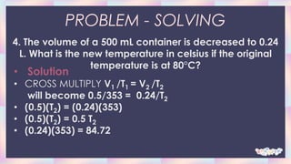 PROBLEM - SOLVING
4. The volume of a 500 mL container is decreased to 0.24
L. What is the new temperature in celsius if the original
temperature is at 80°C?
• Solution
• CROSS MULTIPLY V1 /T1 = V2 /T2
will become 0.5/353 = 0.24/T2
• (0.5)(T2) = (0.24)(353)
• (0.5)(T2) = 0.5 T2
• (0.24)(353) = 84.72
 