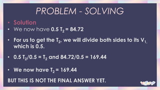 PROBLEM - SOLVING
• Solution
• We now have 0.5 T2 = 84.72
• For us to get the T2, we will divide both sides to its V1,
which is 0.5.
• 0.5 T2/0.5 = T2 and 84.72/0.5 = 169.44
• We now have T2 = 169.44
BUT THIS IS NOT THE FINAL ANSWER YET.
 