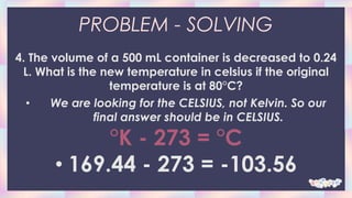 PROBLEM - SOLVING
4. The volume of a 500 mL container is decreased to 0.24
L. What is the new temperature in celsius if the original
temperature is at 80°C?
• We are looking for the CELSIUS, not Kelvin. So our
final answer should be in CELSIUS.
°K - 273 = °C
• 169.44 - 273 = -103.56
 