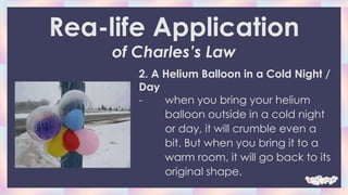 Rea-life Application
of Charles’s Law
2. A Helium Balloon in a Cold Night /
Day
- when you bring your helium
balloon outside in a cold night
or day, it will crumble even a
bit. But when you bring it to a
warm room, it will go back to its
original shape.
 