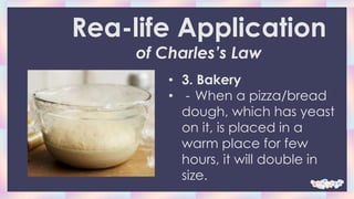 • 3. Bakery
• - When a pizza/bread
dough, which has yeast
on it, is placed in a
warm place for few
hours, it will double in
size.
Rea-life Application
of Charles’s Law
 