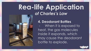 4. Deodorant Bottles
- When it is exposed to
heat, the gas molecules
inside it expands, which
may cause the deodorant
bottle to explode.
Rea-life Application
of Charles’s Law
 