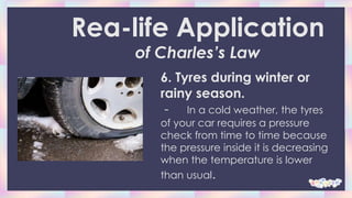 6. Tyres during winter or
rainy season.
- In a cold weather, the tyres
of your car requires a pressure
check from time to time because
the pressure inside it is decreasing
when the temperature is lower
than usual.
Rea-life Application
of Charles’s Law
 
