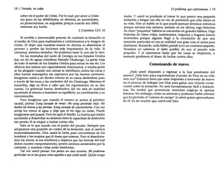18 / Tentado, no cedas
sobre mí el poder de Cristo. Por lo cual, por amor a Cristo
me gozo en las debilidades, en afrentas, en necesidades,
en persecuciones, en angustias; porque cuando soy débil,
entonces soy fuerte.
2 Corintios 12:9, 10
El terrible e interminable proceso de combatir la tentación es
el medio de Dios para maduramos y conformamos a la imagen de
Cristo. El dejar caer nuestras manos en derrota es abandonar el
proceso y perder las lecciones más importantes de la vida. Si
crecemos, seremos tentados. No podemos tener lo uno sin lo otro.
En las montañas del norte de Georgia en los Estados Unidos
hay un río de aguas cristalinas llamado Chattooga. La gente viaja
de todo el sureste de los Estados Unidos para remar en ese río. Los
últimos dos tramos son especialmente traicioneros, y mucha gente
se ha ahogado cuando sus canoas se estrellaron contra las rocas y
ellos fueron sumergidos sin esperanza por las fuertes corrientes.
Imagínese usted a un diestro remero en su canoa abriéndose paso
a través de las rocas y las corrientes del río Chattooga. Mientras él
maniobra, algo se lleva a cabo que los espectadores no se dan
cuenta. La potencial fuerza destructiva del río está en realidad
ayudando al remero a mantener su equilibrio, su coordinación y su
concentración.
Pero imagínese que cuando el remero se acerca al próximo
raudal, piensa: Estoy cansado de remar. Me estoy poniendo viejo. Me
duelen los brazos y las piernas. Estoy cansado deconcentrarme. Con eso
arroja los remos al agua y deja que el río siga su curso. Puede
imaginarse qué pasará. Pero he aquí el detalle. La fuerza que estaba
ayudando a desarrollar su destreza tiene la capacidad de destruirlo
tan pronto él se niegue a luchar contra ella.
Esto es lo que sucede con el poder del pecado. Siempre que
adoptamos una posición en contra de la tentación, aun si caemos
momentáneamente, Dios usará la lucha para convertirnos en los
hombres y las mujeres que él desea que seamos. Pero si abandona-
mos los remos, si nos rendimos y dejamos que las fuerzas del mal
dicten nuestro comportamiento, pronto seremos arrastrados por la
corriente, y nuestras vidas serán destruidas.
Tal vez usted piense: Eso parece un caso extremo. Mi problema
particular noes tangrave como aquellos a queusted alude. Quizá tenga
El problema que enfrentamos / 19
razón. Y usted es prudente al tomar lo que parece una pequeña
tentación y bregar con ella en vez de permitirle que eche raíces en
su vida. Pero yo hablo en lo que puede parecer términos extremos
porque semana tras semana, sentado en mi oficina, oigo historias
de cómo "pequeños" hábitos se convierten en grandes hábitos. Oigo
historias de cómo vidas, matrimonios, negocios y hogares fueron
destruidos porque alguien llegó a la conclusión de que una
tentación particular no era en realidad una gran cosa ni causa para
alarmarse. Recuerde, cada hábito grande tuvo un comienzo pequeño.
Nosotros no sabemos el daño posible de aun el pecado más
pequeño. Y si esperamos hasta que las cosas se empeoren, a
menudo perdemos el deseo de luchar contra ellas.
Comenzando de nuevo
¿Está usted dispuesto a regresar a la fase penetrante del
asunto? ¿Está listo para experimentar el poder de Dios en su vida
otra vez? Entonces tiene que estar dispuesto a intervenir de nuevo
en el proceso de trabajar con Dios para ganar una victoria conse-
cuente sobre la tentación. No será necesariamente fácil o instantá-
nea. No tendrá que pronunciar oraciones mágicas ni apretar
botones. Sin embargo, existe un amoroso y poderoso Padre celestial
que ha provisto el "camino de escape" si usted quiere aprovecharse
de él. Es mi oración que usted esté listo.
 