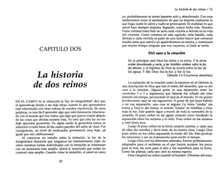 CAPITULO DOS
La historia
de dos reinos
EN EL CAMPO de la educadón la "ley de integralidad" dice que
el aprendizaje tiende a ser más eficaz cuando lo que aprendemos
está reladonado con otras esferas de nuestra experiencia. En otras
palabras, es más fácil aprender algo que está claramente relaciona-
do con el mundo que nos rodea, que algo que parece existir alejado
de las cosas que afectan nuestra vida. Yo creo que esta ley no me
dejó aprender geometría. De algún modo la geometría nunca se
relacionó a nada fuera de las cuatro paredes del salón de clase. Por
consiguiente, mi nivel de motivadón permanedó muy bajo, ¡al
igual que mis calificadones!
Al comenzar un estudio sobre la tentadón, la ley de la
integralidad demanda que tengamos un entendimiento claro de
cómo nuestras luchas individuales con la tentación se reladonan
con un panorama más amplio. Quizá le sorprenda que exista un
contexto más amplio. Cuando viene la tentación, si usted es como
20
La historia dedos reinos / 21
yo, probablemente se siente bastante solo y abandonado. Con esos
sentimientos viene el sentimiento de que no importa realmente lo
que haga; nadie lo sabrá y nadie se preocupará. En realidad, lo que
usted hace siempre importa. Segundo, nunca lucha solo. Nuestro
Padre celestial toma bien en serio cada victoria o derrota en la vida
del creyente. Como veremos en este capítulo, cada batalla, cada
derrota y cada victoria es parte de una lucha mayor que comenzó
mucho antes que usted o yo apareciéramos en escena, y continuará
por mucho tiempo después que nos vayamos, si Jesús se tarda.
Del caos a la creación
En el prindpio creó Dios los delos y la tierra. Y la tierra
estaba desordenada y vacfa, y las tinieblas estaban sobre la faz
del abismo, y el Espíritu de Dios se movía sobre la faz de
las aguas. Y dijo Dios: Sea la luz; y fue la luz.
Génesis 1:1-3 (cursivas añadidas)
La narración de la creación como la tenemos en el Génesis es
una descripdón de Dios que trae el orden del desorden, que va del
caos a la creación. Alguna gente ve una separadón entre los
versículos 1 y 2 Y argumenta que Satanás fue echado del cielo
durante ese tiempo, provocando el caos en el mundo. Yono quiero
involucrarme aquí en ese argumento. A pesar de que haya habido
o no esa separación, una cosa es segura: La tierra "estaba" sin
forma y Dios le dio forma; el mundo "estaba" en tinieblas y Dios
trajo la luz. Este patrón sigue a través de toda la narración de la
creadón. El puso orden en las aguas creando como resultado la
separación entre los océanos y el cielo. Puso orden en los océanos
y creó tierra seca.
Luego él puso orden en la tierra creando plantas, y cada una
de ellas dio semillas y llevó fruto de su misma clase. Luego Dios
puso orden en los cielos separando la noche del día. Esto produjo
las estaciones y así un instrumento para medir el tiempo.
Luego Dios creó los diferentes animales. Fueron perfectamente
adaptados para el ambiente en el que fueron puestos: los peces
para el mar, las aves para el aire y los mamíferos para la tierra.
Como las plantas, cada uno creó su misma especie.
Dios completó su orden creando al hombre. Diferente del resto
 