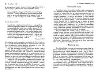 22/ Tentado, no cedas
de la creación, el hombre tenía una función especial que llevar a
cabo. Tenía que gobernar todo lo que Dios había creado.
Entonces dijo Dios:Hagamos al hombre a nuestra imagen,
conforme a nuestra semejanza; y señoree en los peces del
mar, en las aves de los cielos, en las bestias, en toda la
tierra, y en todo animal que se arrastra sobre la tierra.
Génesis 1:26
Dios le dijo al hombre:
Fructificad y multiplicaos; llenad la tierra, y sojuzgadla, y
señoread en los peces del mar, en las aves de los cielos, y
en todas las bestias que se mueven sobre la tierra. Y dijo
Dios: He aquí que os he dado toda planta que da semilla,
que está sobre toda la tierra, y todo árbol en que hay fruto
y que da semilla; os serán para comer. Ya toda bestia de
la tierra, y a todas las aves de los cielos, y a todo lo que
se arrastra sobre la tierra, en que hay vida, toda planta
verde les será para comer. Y fue así.
Génesis 1:28-30
El hombre fue creado para ser el representante de Dios en la tierra.
En un sentido, Dios había delegado la responsabilidad de toda la
tierra en el hombre; él debía gobernar la creación de Dios. Todo
esto fue parte del proceso ordenado de Dios.
Para que el hombre estuviera dotado para la obra, Dios le
impartió algunas cualidades especiales. Estas se resumen en la
declaración: "Entonces dijo Dios: Hagamos al hombre a nuestra
imagen, conforme a nuestra semejanza. Se ha escrito mucho sobre lo
que quiere decir ser creado a la imagen de Dios. Algunas cosas, sin
embargo, se destacan como particularmente importantes cuando
pensamos en la imponente responsabilidad de gobernar la tierra.
Primero de todo, la imagen de Dios denota personalidad. Esto
es, el hombre, que es diferente de cualquier otra parte de la
creación, comparte con Dios un intelecto, una voluntad y emocio-
nes. De manera que él tiene la habilidad de razonar y tomar
decisiones, una cualidad necesaria para gobernar. Esta habilidad
también quiere decir que el hombre puede amar, obedecer y aun
desobedecer.
La historia dedos reinos / 23
Una relación única
Segundo, el hecho de que el hombre fue creado a la imagen de
Dios significa que tiene una relación especial con Dios. Desde el
principio, el hombre ha sido la creación suprema de Dios. El
hombre posee las mayores posibilidades detoda la creación de
reflejar la naturaleza y el carácter del Creador. El que el hombre
fue la criatura favorita de Dios se observa claramente en la
provisión de Dios para el hombre. Dios le proporcionó un huerto
especial (Génesis 2:8, 9). Cuando vio que el hombre se sentía
solitario, le creó una ayuda idónea (2:18). Abrigó deseos de que el
hombre le fuera leal y obediente (2:16, 17). Deseaba comunicarse
con el hombre (3:8). Todo esto señala o subraya la singular relación
que el hombre tenía con Dios. Esta relación era distinta de todas las
demás relaciones de Dios con el resto de la creación.
La personalidad del hombre, análoga a la de Dios, y su
relación especial con Dios, proveen al hombre de lo necesario para
cumplir su función como su gobernante y representante en la
tierra. De manera, entonces, que el plan original de Dios consistía
en gobernar la tierra por medio del hombre y de su ayuda idónea
a medida que ejercitaran sus voluntades libres por medio de la
obediencia y dependencia en Dios. Esta era la forma que seguía
Dios para mantener el orden en la tierra.
Retomo al caos
Como usted sabe, las cosas no continuaron como Dios las
planeó originalmente, o sea, desde el punto de vista humano. El
pecado entró en el mundo a través de Adán y Eva, y toda la
creación fue afectada, tanto moral como físicamente. Tal vez usted
se pregunte qué tiene que ver esto con la tentación. La respuesta se
halla en las respuestas a algunas preguntas que tal vez nunca ha
pensado formularse: ¿Por qué se molestó Satanás en tentar a Adán
ya Eva? ¿Qué se proponía? ¿Qué ganaría él?
Los profetas Isaías y Ezequiel nos dan una breve descripción
de una guerra cósmica que se produjo algún tiempo antes de la
ordenación del mundo. De acuerdo con sus narraciones, Satanás en
un tiempo tenía una alta posición en el reino de los cielos. Ezequiel
escribe:
 