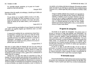 24 / Tentado, nocedas
Tú, querubín grande, protector, yo te puse en el santo
monte de Dios, allí estuviste.
Ezequiel 28:14
Satanás se llenó de orgullo, sin embargo, y decidió que él debía ser
Dios. Isaías escribe:
Tú que decías en tu corazón: Subiré al cielo; en lo alto,
junto a las estrellas de Dios, levantaré mi trono, y en el
monte del testimonio me sentaré, a los lados del norte;
sobre'las alturas de las nubes subiré, y seré semejante al
Altísimo.
Isaías 14:13, 14
Lo que resultó fue una batalla en la que Satanás fue echado del
cielo junto con aquellos ángeles que decidieron estar a su lado.
Ezequiel escribe:
A causa de la multitud de tus contrataciones fuiste lleno
de iniquidad, y pecaste; por lo que yo te eché del monte
de Dios, y te arrojé de entre las piedras del fuego, oh
querubín protector. Se enalteció tu corazón a causa de tu
hermosura, corrompiste tu sabiduría a causa de tu
esplendor; yo te arrojaré por tierra; delante de los reyes te
pondré para que miren en ti.
Ezequiel 28:16, 17
Más bien la salida súbita de Satanás del cielo fue una señal de
derrota y humillación final para él. Había sido derrotado, y sabía
de una vez y para siempre que un ataque directo en contra del
Dios todopoderoso era un intento vano. Piense por un momento.
Si Satanás no pudo derrotar a Dios, ¿quién sería a continuación el
objeto ideal de su ataque?
Satanás fue a la cima del orden de autoridad de Dios: el
hombre. Derrotar al hombre sería derrotar toda la creación de Dios
en la tierra, porque había sido puesta bajo la autoridad de éste. El
ataque de Satanás a la humanidad fue simplemente su manera de
devolver el golpe. Su intención fue de trastornar el proceso de Dios
y volver el mundo a un estado de desorden y caos. La historia, en
La historia dedos reinos / 25
un sentido, es la crónica del éxito de Satanás. El hombre ha sufrido
junto con todo lo que está bajo su autoridad. Dios maldijo la tierra
(Génesis 3:17), y desde aquel día, toda la creación ha sufrido. Pablo
dice:
Porque el anhelo ardiente de la creación es el aguardar la
manifestación de los hijos de Dios. Porque la creación fue
sujetada a vanidad, no por su propia voluntad, sino por
causa del que la sujetó en esperanza; porque también la
creación misma será libertada de la esclavitud de corrup-
ción, a la libertad gloriosa de los hijos de Dios. Porque
sabemos que toda la creación gime a una, y a una está con
dolores de parto hasta ahora.
Romanos 8:19-22
El agente de cormpción
El pecado es un agente de corrupción. Tan pronto como el
pecado se introduce en algo (una relación, una comunidad o un
individuo), el orden y la productividad comienzan a disminuir. El
término corrupción significa "pasar gradualmente de un estado
sano o perfecto a uno de enfermedad e imperfección". Tal es la
naturaleza del pecado. La meta de Satanás fue deshacer lo que Dios
había hecho. La introducción del pecado o la maldad logró
precisamente eso. El primer pecado del hombre fue todo lo que se
necesitó para comenzar una reacción en cadena que repercutió a
través de toda la creación.
El mal no es algo, es una falta de algo. El mal es falta de
perfección. La creación de Dios fue perfecta. Por lo tanto, él pudo
decir: "Yvio Dios que era bueno." El mal fue y es el instrumento
de Satanás destinado a echar a perder el orden y la perfección de
Dios. El mal trastorna todo lo que Dios se propuso lograr.
El derrumbe moral
Una encuesta histórica a fondo de las consecuencias mundiales
del pecado está, ciertamente, más allá del alcance de este libro. Sin
embargo, lo que yo quiero que usted vea, es cómo la introducción
 