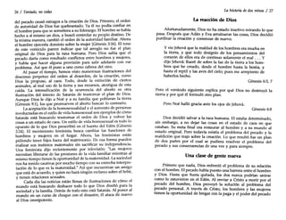 26 I Tentado, no cedas
del pecado causó estragos a la creación de Dios. Primero, el orden
de autoridad de Dios fue quebrantado. Ya él no podía confiar en
el hombre para que se sometiera a su liderazgo. El hombre se había
hecho a sí mismo un dios, y buscó controlar su propio destino. De
la misma manera, cambió el orden de la autoridad familiar. Ahora
el hombre ejercería dominio sobre la mujer (Génesis 3:16). El tono
de este versículo parece indicar que tal arreglo no fue el plan
original de Dios para la raza humana. Pero Dios sabía que el
pecado daría como resultado conflictos entre hombres y mujeres,
y había que hacer alguna provisión para salir adelante con ese
problema. Así que él puso a uno como cabeza del otro.
Al pasar el tiempo, hemos visto numerosas ilustraciones del
descenso perpetuo del orden al desorden, de la creación, como
Dios la propuso, al caos. Todo, desde la extinción de ciertos
animales, al mal uso de la tierra y sus recursos, atestigua de esta
caída. La intensificación de la ocurrencia del aborto es otra
ilustración del intento de Satanás de trastornar el plan de Dios.
Aunque Dios le dijo a Noé y a su familia que poblaran la tierra
(Génesis 9:1), los que promueven el aborto buscan lo contrario.
La aceptación de la homosexualidad y el aumento de personas
involucradas en el estilo de vida homosexual son ejemplos de cómo
Satanás está buscando trastornar el orden de Dios y volver las
cosas a un estado de caos. Un estilo de vida homosexual es todo lo
opuesto de lo que Dios prescribió en el huerto del Edén (Génesis
2:24). El movimiento feminista busca cambiar las funciones de
hombres y mujeres en el hogar. Ahora, las feministas están
pidiendo tener hijos fuera del matrimonio. De esa forma pueden
realizar sus instintos maternales sin sacrificar su independencia.
Una feminista dijo recientemente por televisión: "Las mujeres
necesitan liberarse de las presiones de la vida familiar mientras al
mismo tiempo tienen la oportunidad de la maternidad. La sociedad
nos ha tenido cautivas por mucho tiempo con su estrecha interpre-
tación de lo que es la maternidad." Así que encuentran un amigo
que está de acuerdo, y quien no hará ningún reclamo sobre el bebé,
y tienen relaciones sexuales.
Cada día las noticias están llenas de ilustraciones de cómo el
mundo está buscando deshacer todo lo que Dios diseñó para la
sociedad y la familia. Detrás de todo esto está Satanás. Al poner al
mundo en un curso de choque con el desastre, él ataca de nuevo
al Dios omnipotente.
La historia dedos reinos I 27
La reacción de Dios
Afortunadamente, Dios no ha estado inactivo mirando lo que
pasa. Después que Adán y Eva arruinaron las cosas Dios decidió
purificar la creación y comenzar de nuevo. '
Yvio Jehová que la maldad de los hombres era mucha en
la tierra, y que todo designio de los pensamientos del
corazón de ellos era de continuo solamente el mal ... Y
dijo Jehová: Raeré de sobre la faz de la tierra a los hom-
bres que he.creado, desde el hombre hasta la bestia, y
hasta el reptil y las aves del cielo; pues me arrepiento de
haberlos hecho.
Génesis 6:5, 7
~ero el versículo siguiente explica por qué Dios no destruyó la
tierra y por qué él formuló otro plan.
Pero Noé halló gracia ante los ojos de Jehová.
Génesis 6:8
Dios decidió salvar a la raza humana. El estaba determinado
sin embargo, a no dejar las cosas en el estado de caos en que
estaban. ~u. meta final era restaurar al hombre y a su mundo al
estad?.ongmal. P~ todavía existía el problema del pecado y la
maldición que trajo sobre la creadón. Lo que resultó fue un plan
de dos partes por el cual se pudiera resolver el problema del
pecado y sus consecuencias de una vez y para siempre.
Una clase de gente nueva
Primero que nada, Dios enfrentó el problema de su relación
con el hombre. El pecado había puesto una barrera entre el hombre
y Dios. Hasta. que fuera quitada, los dos nunca podrían unirse
como lo estuvieron en ~l Edén. Al enviar a Cristo a morir por el
pecado del hombre, DIOS proveyó la solución al problema del
~ecado personal. A través de Cristo, los hombres y las mujeres
tienen la oportunidad de bregar con la paga y el poder del pecado
 