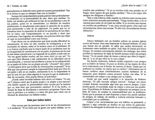 34 / Tentado, no cedas
generalmente se defiende como parte de nuestra personalidad: "Esa
es la forma en que yo siempre trato con la tensión."
Aunque tal comportamiento pueda parecer estar profundamen-
te enraizado en la personalidad de uno, tiene que cambiar. Yo
hablo con adultos que atribuyen la raíz de sus problemas a uno de
sus padres, quien no se comunicaba. La rebelión de muchos
adolescentes es simplemente para ganar la atención de su padre,
para presionarlo a salir de su caparazón. Un padre que no se
comunica tiene la capacidad de destruir la autoestima de sus hijos.
Por lo tanto, este comportamiento es un pecado y tiene que
rectificarse. Para lograrlo, sin embargo, una persona tiene que dejar
de usar su personalidad como una excusa.
Trato ahora con un adolescente que tiene mucha dificultad en
comunicarse. El tiene un alto cociente de inteligencia y es un
muchacho de talento, tanto en la música como en el atletismo. El
y yo hemos concluido que la mayor parte de su problema nace de
su incapacidad de comunicarse con su padre, la persona con la cual
él más desea comunicarse. La respuesta de su padre a todo esto es:
"No me gusta hablar mucho; así fue como creó; yo soy así." Yo
creo que Dios liberará a este adolescente de su dificultad con la
comunicación, y vencerá este problema a pesar de la indisposidón
de su padre de lidiar con su propio pecado. "¿Pecado?" dice usted.
"¿Usted quiere decir que la falta de comunicación es pecado?" Sino
deja que una persona cumpla la responsabilidad dada por Dios de
ser padre o jefe en un empleo, ciertamente lo es. Lo importante es
que de una vez por todas alguien lo vea por lo que es realmente y
deje de excusarse. ¡Dios puede liberar al individuo!
¿Puede usted recordar haberse oído decir a sí mismo: "Yosoy
así"? ¿Espera usted que la gente acepte y se adapte a sus rarezas?
¿Ha estado usando su personalidad como excusa por la manera
que es, más bien que procurando cambiar? Si lo ha hecho, es
tiempo de dejar de disculparse y comenzar a progresar. Hacer otra
cosa es privarse a sí mismo y a otros del gozo que viene con la
libertad de abandonar los hábitos malos.
Está por todos lados
Otra excusa que las personas usan es la de las circunstancias
o el ambiente. "Si no fuera por la gente con quien trabajo, yo no
¿Quién tiene la culpa? / 35
tendría este problema." "Si yo no tuviera toda esta presión en el
hogar, estoy seguro de que podría cambiar." "No es mi culpa. Mis
amigos me obligaron a hacerlo."
Más Ymás solteros están usando su soltería como excusa para
tener relaciones sexuales premaritales. "Tengo treinta años, y no es
natural para nadie de mi edad ser célibe. Si yo tuviera una esposa,
no tendría este problema." Yasí, como mucha gente, ellos usan sus
circunstancias como una excusa. "Si sólo mis circunstancias fueran
diferentes."
Roberto
Estuve hablando con un hombre soltero en nuestra iglesia
acerca del fumar. Para esta ilustración lo llamaré Roberto. El creía
que fumar era un pecado. El sabía que estaba arruinando su
testimonio como también su salud. Aun dejó de fumar por breve
tiempo. En nuestra conversación admitió, sin embargo, que había
perdido la esperanza de dejar de hacerlo porque todos sus amigos
fuman. "Yono puedo dejar de fumar a menos que ellos lo hagan",
dijo él, "y yo sé que ellos no lo van a dejar."
Sin decirlo realmente, Roberto estaba culpando a sus amigos
por su hábito de fumar. El puso su destino en las manos de ellos
en lo relacionado con el fumar. En esencia, él decía: "Hasta que mi
ambiente no cambie, no espere que yo cambie." Admitamos que el
fumar conlleva otras consideraciones cuando hablamos de la
tentación, pero Roberto nunca procuró luchar con ellas. El se
conformaba con culpar a sus amigos por su hábito.
Puede ser que usted responda a la situación de Roberto
diciendo: "El sólo necesita amigos nuevos." Aunque eso fuera
verdad, Roberto necesitaba algo más que nuevos amigos. Como
mucha gente, él necesitaba dejar de culpar a otros por sus proble-
mas. El problema de Roberto no eran realmente sus amigos; era su
falta de deseo de aceptar la responsabilidad por su problema.
Hasta que la persona no esté dispuesta a hacer eso, puede cambiar
de amigos, de trabajo, de familia y todavía terminar formado y
controlado por su ambiente.
Culpar a las circunstancias por sus hábitos es permitirle a
alguien o algo controlar su destino en esa esfera en particular.
Usted le ha entregado la dirección de su vida a una entidad que no
 