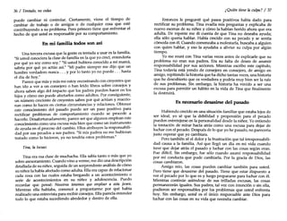 36 / Tentado, no cedas
puede cambiar ni controlar. Ciertamente, vie~e el tiempo d:
cambiar de trabajo o de amigos o de rualquíer cosa que este
contribuyendo a su problema. Pero primero tiene que enfrentar el
hecho de que usted es responsable por su comportamiento.
En mi familia todos son así
Una tercera excusa que la gente es tentada a usar es la familia.
"Siusted conociera la clase de familia en la que yo crecí, entendería
por qué yo soy como soy." "Siusted hubiera conocido a .~i mamá,
sabría por qué yo actúo así." "Mi padre siempre me dIJO que un
hombre verdadero nunca ... y por lo tanto yo no puedo ... hasta
el día de hoy."
Parece que más y más me estoy encontrando con creyente~ que
han ido a ver a un consejero o han leído libros sobre consejos y
ahora saben algo del impacto que los padres pueden hacer en los
hijos y cómo eso puede afectarlos como adultos: Por ,consiguien~e,
un número creciente de creyentes saben por que actuan y reaccio-
nan como lo hacen en ciertas circunstancias y relaciones. Obtener
este conocimiento del pasado puede ser un paso positivo para
rectificar problemas de comportamiento cuando se procede a
hacerlo. Desafortunadamente, parece ser que algunos emplean este
conocimiento como una excusa más bien que como un instrumento
de ayuda en el proceso del cambio. Ellos atribuyen la respon~bili­
dad por sus pecados a sus padres. "Si mis padres no me hubieran
tratado como lo hicieron, yo no tendría estos problemas."
Tina, la locuaz
Tina era esa clase de muchacha. Ella sabía tanto o más que yo
sobre asesoramiento. Cuando vino a verme, me dio una descripción
detallada de su niñez, seguida de un sorprendente análisis de cómo
su niñez la había afectado como adulta. Ella era capaz de relacionar
cada cosa con las cuales estaba bregando a un acontecimiento o
serie de acontecimientos en su niñez y adolescencia. Puedo
recordar que pensé: Nosotros tenemos que emplear a est~ jove?
Mientras ella hablaba, comencé a preguntarme por que habla
realizado una entrevista para recibir consejos. Ella parecía entender
todo lo que estaba sucediendo alrededor y dentro de ella.
¿Quién tiene la culpa? / 37
Entonces le pregunté qué pasos positivos había dado para
rectificar su problema. Tina evadía mis preguntas y explicaba de
nuevo escenas de su niñez y cómo la habían herido ahora que era
adulta. De repente me di cuenta de que Tina no deseaba ayuda;
ella sólo quería hablar. Había crecido con su pecado y se sentía
cómoda con él. Cuando comenzaba a molestarla, buscaba a alguien
con quien hablar, yeso la ayudaba a aliviar su culpa por algún
tiempo.
Yo me reuní con Tina varias veces antes de explicarle que su
problema no eran sus padres. Era su falta de deseo de asumir
responsabilidad por sus acciones. Mientras escribo este capítulo,
Tina todavía está yendo de consejero en consejero, de amigo en
amigo, repitiendo la historia que ha dicho tantas veces, una historia
que he descubierto que es verdadera y podría muy bien ser la raíz
de sus problemas. Sin embargo, la historia ha venido a ser una
excusa para permitir un hábito en la vida de Tina que finalmente
la destruirá.
Es. necesario desasirse del pasado
Habiendo crecido en una situación familiar que estaba lejos de
ser ideal, yo sé que la debilidad y propensión para el pecado
pueden entretejerse en la personalidad desde la niñez. Yo entiendo
la tentación de mirar hacia atrás como una excusa para dejar de
luchar con el pecado. Después de lo que yo he pasado, no parecería
justo esperar que yo cambiara.
Pero también sé el dolor y la frustración que tal irresponsabili-
dad causa a la familia. Así que llegó un día en mi vida cuando
tuve que dejar atrás el pasado y luchar con las cosas según eran.
Fue difícil. Sin embargo, fue sólo cuando asumí responsabilidad
por mi conducta que pude cambiarla. Por la gracia de Dios, las
cosas cambiaron.
Amigo mío, las cosas pueden cambiar también para usted.
Pero tiene que desasirse del pasado. Tiene que estar dispuesto a
ver el pecado por lo que es y luego prepararse para luchar con él.
Mientras continúe asiéndose de sus trilladas excusas, las cosas
permanecerán iguales. Sus padres, tal vez con intención o sin ella,
pudieron ser responsables por los problemas que usted enfrenta
hoy. Sin embargo, usted es el único responsable ante Dios para
luchar con las cosas en su vida que necesita cambiar.
 