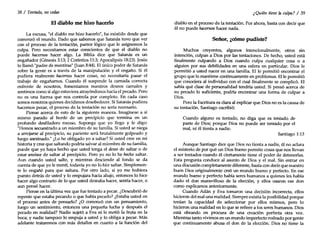 38 / Tentado, no cedas
El diablo me hizo hacerlo
La excusa, "el diablo me hizo hacerlo", ha existido desde que
comenzó el mundo. Dado que sabemos que Satanás tuvo que ver
con el proceso de la tentación, parece lógico que le asignemos la
culpa. Pero necesitamos estar conscientes de que el diablo no
puede hacernos hacer algo. La Biblia dice que Satanás es un
engañador (Génesis 3:13; 2 Corintios 11:3; Apocalipsis 18:23).Jesús
lo llamó "padre de mentiras" [luan 8:44). El único poder de Satanás
sobre la gente es a través de la manipulación y el engaño. Si él
pudiera realmente hacernos hacer cosas, no necesitaría pasar el
trabajo de engañarnos. Cuando él suspende la carnada correcta
enfrente de nosotros, fomentamos nuestros deseos carnales y
sentimos como si algo estuviera atrayéndonos hacia el pecado. Pero
no es una fuerza que nos controla por completo. En cada caso
somos nosotros quienes decidimos desobedecer. Si Satanás pudiera
hacemos pecar, el proceso de la tentación no sería necesario.
Piense acerca de esto de la siguiente manera. Imagínese a sí
mismo parado al borde de un precipicio que termina en un
profundo desfiladero rocoso. Suponga que yo llego y le digo:
"Hemos secuestrado a un miembro de su familia. Si usted se niega
a arrojarse al precipicio, su pariente será brutalmente golpeado y
luego asesinado." ¿Lo he obligado yo a saltar? Si usted cree en mi
historia y cree que saltando podría salvar al miembro de su familia,
puede que yo haya hecho que usted tenga el deseo de saltar o de
estar ansioso de saltar al precipicio. Pero yo no lo he hecho saltar.
Aun cuando usted salte, y mientras desciende al fondo se da
cuenta de que yo le mentí, todavía yo no lo hice saltar. Simplemen-
te lo engañé para que saltara. Por otro lado, si yo me hubiera
puesto detrás de usted y lo empujara hacia abajo, entonces lo hice
hacer algo contrario de lo que usted deseaba hacer, sentía hacer, o
aun pensó hacer.
Piense en la última vez que fue tentado a pecar. ¿Descubrió de
repente que estaba pecando o que había pecado? ¿Estaba usted en
el proceso antes de pensarlo? ¿O comenzó con un pensamiento,
luego un sentimiento, entonces una pequeña lucha y después el
pecado en realidad? Nadie sujetó a Eva ni le metió la fruta en la
boca; y nadie tampoco lo empuja a usted y lo obliga a pecar. Más
adelante trataremos con más detalles en cuanto a la función del
¿Quién tiene la culpa? / 39
diablo en el proceso de la tentación. Por ahora, basta con decir que
él no puede hacernos hacer nada.
Señor, ¿cómo pudiste?
Muchos creyentes, algunos intencionalmente, otros sin
intención, culpan a Dios por las tentaciones. De hecho, usted está
finalmente culpando a Dios cuando culpa cualquier cosa o a
alguien por sus debilidades en una esfera en particular. Dios le
permitió a usted nacer en una familia. Elle permitió encontrar el
grupo que lo mantiene continuamente en problemas. Elle permitió
que conociera al individuo con el cual finalmente se complicó. El
sabía qué clase de personalidad tendría usted. Si pensó acerca de
su pecado lo suficiente, podría encontrar una forma de culpar a
Dios.
Pero la Escritura es clara al explicar que Dios no es la causa de
su tentación. Santiago escribió:
Cuando alguno es tentado, no diga que es tentado de
parte de Dios; porque Dios no puede ser tentado por el
mal, ni él tienta a nadie.
Santiago 1:13
Aunque Santiago dice que Dios no tienta a nadie, él no aclara
el misterio de por qué un Dios bueno permite cosas que nos llevan
a ser tentados cuando él ciertamente tiene el poder de detenerlas.
Esta pregunta conduce al asunto de Dios y el mal. Sin entrar en
una discusión completamente diferente, basta con decir que nuestro
buen Dios originalmente creó un mundo bueno y perfecto. En ese
mundo bueno y perfecto había seres humanos a quienes les había
dado el don maravilloso de la elección, y ellos usaron ese don
como explicamos anteriormente.
Cuando Adán y Eva tomaron una decisión incorrecta, ellos
hicieron del mal una realidad. Siempre existía la posibilidad porque
tenían la capacidad de seleccionar por ellos mismos, pero lo
hicieron una realidad en lo que se refiere a los seres humanos. Dios
está obrando en procura de una creación perfecta otra vez.
Mientras tanto vivimos en un mundo imperfecto rodeado por gente
que continuamente abusa el don de la elección. Dios no tiene la
 