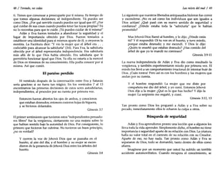 48 / Tentado, no cedas
ti. Tienes que comenzar a preocuparte por ti misma. Es tiempo de
que tomes algunas decisiones; sé independiente. Tú puedes ser
como Dios. ¿Por qué servirle cuando puedes ser igual que él? ¿Por
qué cuidar de sus cosas cuando puedes tener las tuyas propias? Tú
no lo necesitas para que te cuide. ¡Tú puedes cuidar de ti misma!"
Adán Y Eva fueron tentados a abandonar la seguridad y el
lugar de importancia ofrecido por Dios. Fueron tentados a
establecer una identidad para sí mismos aparte de él, y creyeron la
mentira. La Escritura dice: "Y vio la mujer que el árbol era ...
codiciable para alcanzar la sabiduría" (3:6). Para Eva, la sabiduría
ofrecida por el árbol representaba independencia. Era sabiduría
más allá de lo que Dios había ofrecido. Era sabiduría que le
permitiría funcionar igual que Dios. Ya ella no estaría a la merced
de Dios en términos de su conocimiento. Ella podía conocer por sí
misma. Así que comió.
El paraíso perdido
El versículo después de la conversación entre Eva y Satanás
sería gracioso si no fuera tan trágico. En los versículos 7 al 13
encontramos las primeras decisiones de estos seres autodidactas,
independientes, al proceder por su cuenta por primera vez.
Entonces fueron abiertos los ojos de ambos, y conocieron
que estaban desnudos; entonces cosieron hojas de higuera,
y se hicieron delantales.
Cénesís 3:7
El primer sentimiento que tuvieron estos "independientes pensado-
res libres" fue la vergüenza, ciertamente no una mejora sobre lo
que habían sentido bajo la autoridad de Dios. Por consiguiente, lo
primero que hicieron fue cubrirse. No tuvieron un buen principio,
¿no es verdad?
Y oyeron la voz de Jehová Dios que se paseaba en el
huerto, al aire del día; y el hombre y su mujer se escon-
dieron de la presencia de Jehová Dios entre los árboles del
huerto.
Génesis 3:8
Las raíces del mal / 49
Lo siguiente que nuestros liberados antepasados hicieron fue correr
y esconderse. ¡No es así como los individuos que son iguales a
Dios actúan! ¿Qué pasó con su nuevo sentido de seguridad y
confianza? ¿Dónde estaba toda la "sabiduría" que le habían
prometido?
Mas Jehová Dios llamó al hombre, y le dijo: ¿Dónde estás
tú? Y él respondió: Oí tu voz en el huerto, y tuve miedo,
porque estaba desnudo; y me escondí. Y Dios le dijo:
¿Quién te enseñó que estabas desnudo? ¿Has comido del
árbol de que yo te mandé no comieses?
(;énesis 3:9-11
La nueva independencia de Adán y Eva dio como resultado la
vergüenza, y también experimentaron miedo por primera vez. El
miedo los llevó a un comportamiento irracional de intentar huir de
Dios. ¡Cuán tontos! Pero así es con los hombres y las mujeres que
andan por su cuenta.
Y el hombre respondió: La mujer que me diste por
compañera me dio del árbol, y yo comí. Entonces Jehová
Dios dijo a la mujer: ¿Qué es lo que has hecho? Y dijo la
mujer: La serpiente me engañó, y comí.
Cénesis 3:12, 13
Tan pronto como Dios les preguntó a Adán y a Eva sobre su
pecado, inmediatamente ellos le echaron la culpa a otros.
Búsqueda de seguridad
Adán YEva aprendieron pronto una lección que a algunos les
lleva toda la vida aprender. Simplemente dicho, el hombre no tiene
importancia o seguridad aparte de su relación con Dios. La criatura
halla su valor total en el contexto de su relación con su Creador.
Aparte de eso, no hay nada. Tan pronto como Adán y Eva se
separaron de Dios, todo se derrumbó, tanto dentro de ellos como
afuera.
Imagínese por un momento que usted ha sufrido un terrible
accidente automovilístico. Cuando recupera el conocimiento, se
 