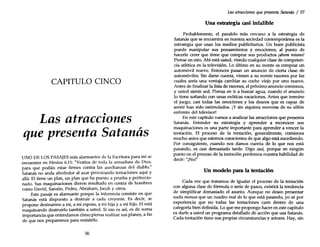 CAPITULO CINCO
Las atracciones
que presenta Satanás
UNO DE LOS PASAJES más alarmantes de la Escritura para mí se
encuentra en Efesios 6:11: "Vestíos de toda la armadura de Dios,
para que podáis estar firmes contra las asechanzas del diablo."
Satanás no anda alrededor al azar provocando tentaciones aquí y
allá. El tiene un plan, un plan que ha puesto a prueba y perfeccio-
nado. Sus maquinaciones dieron resultado en contra de hombres
como David, Sansón, Pedro, Abraham, Iacob Y otros.
Este pasaje es alarmante porque la inferencia consiste en que
Satanás está dispuesto a destruir a cada creyente. Es decir, se
propone destruirme a mí, a mi esposa, a mi hija y a mi hijo. El está
maquinando destruirlo también a usted. Si eso es así, es de suma
importancia que entendamos cómo piensa realizar sus planes, a fin
de que nos preparemos para resistirlo.
56
Las atracciones quepresenta Satanás / 57
Una estrategia casi infalible
Probablemente, el paralelo más cercano a la estrategia de
Satanás que se encuentra en nuestra sociedad contemporánea es la
estrategia que usan los medios publicitarios. Un buen publicista
puede manipular sus pensamientos y emociones, al punto de
hacerle creer que tiene que comprar sus productos ¡ahora mismo!
Piense en esto. Ahí está usted, viendo cualquier clase de competen-
cia atlética en la televisión. Lo último en su mente es comprar un
automóvil nuevo. Entonces pasan un anuncio de cierta clase de
automóviles. Sin darse cuenta, vienen a su mente razones por las
cuales sería una ventaja cambiar su coche viejo por uno nuevo.
Antes de finalizar la lista de razones, el próximo anuncio comienza,
y usted siente sed. Piensa en ir a buscar agua, cuando el anuncio
lo tiene soñando con unas exóticas vacaciones. Antes que termine
el juego, casi todas las emociones y los deseos que es capaz de
sentir han sido 'estimulados. ¡Y sin siquiera moverse de su sillón
enfrente del televisor!
En este capítulo vamos a analizar las atracciones que presenta
Satanás. Entender su estrategia y aprender a reconocer sus
maquinaciones es una parte importante para aprender a vencer la
tentación. El proceso de la tentación, generalmente, comienza
mucho antes que estemos conscientes de que algo está sucediendo.
Por consiguiente, cuando nos damos cuenta de lo que nos está
pasando, es casi demasiado tarde. Digo casi, porque en ningún
punto en el proceso de la tentación perdemos nuestra habilidad de
decir: "¡No!"
Un modelo para la tentación
Cada vez que tratamos de igualar el proceso de la tentación
con alguna clase de fórmula o serie de pasos, existirá la tendencia
de simplificar demasiado el asunto. Aunque no deseo presentar
nada menos que un cuadro real de lo que está pasando, yo sé por
experiencia que no todas las tentaciones caen dentro de una
categoría bien definida. Lo que me propongo hacer en este capítulo
es darle a usted un programa detallado de acción que usa Satanás.
Cada tentación tiene sus propias circunstancias y actores. Hay, sin
 