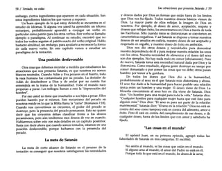 58/ Tentado, nocedas
embargo, ciertos ingredientes que aparecen en cada situación. Son
estos ingredientes básicos los que vamos a exponer.
Un buen ejemplo de lo que estoy diciendo se encuentra en el
estudio de idiomas. Si alguna vez usted ha aprendido un idioma
extranjero, probablemente aprendió a conjugar un verbo en
particular como patrón para los otros verbos. Este verbo se llamaba
ejemplo o paradigma. Al continuar su estudio, encontró que no
todos los verbos seguían el patrón exacto del verbo original. Había
bastante similitud, sin embargo, para ayudarle a reconocer la forma
de cada nuevo verbo. En este capítulo vamos a estudiar un
paradigma de la tentación.
Una posición desfavorable
Otra cosa que debemos recordar a medida que estudiamos las
atracciones que nos presenta Satanás, es que nosotros no somos
blancos neutrales. Cuando Adán y Eva pecaron en el huerto, toda
la raza humana fue contaminada por su pecado. La decisión de
Adán de desobedecer a Dios y de andar por su cuenta fue
entretejida en la trama de la humanidad. Todo el mundo nace
propenso a pecar. Los teólogos llaman a esto la "depravación del
hombre".
Por eso usted no tiene que enseñarles a sus hijos a pecar. Ellos
pueden hacerlo por sí mismos. Este mecanismo del pecado en
nosotros reside en lo que la Bibliallama la "carne" (Romanos 7:18).
Cuando nos convertimos en creyentes, el poder del pecado se
destruye, pero la presencia del pecado permanece. Esto no quiere
decir que los creyentes deban claudicar frente a los deseos
pecaminosos, pero aún tendremos esos deseos de vez en cuando.
Hablaremos sobre esto con más detalles en un capítulo posterior.
Basta con decir ahora que cuando somos tentados, estamos en una
posición desfavorable, porque luchamos con la presencia del
pecado.
La meta de Satanás
La meta de corto alcance de Satanás en el proceso de la
tentación es conseguir que nosotros satisfagamos las necesidades
Las atracciones quepresenta Satanás / 59
y deseos dados por Dios en formas que están fuera de los límites
que Dios nos ha fijado. Todos nuestros deseos básicos vienen de
Dios. La mayor parte de ellos reflejan la imagen de Dios en
nosotros. Por ejemplo, el deseo de amor, aceptación, respeto y
deseos que reflejan éxito, los encontramos en Dios a través de toda
las Escrituras. Sólo cuando éstos se distorsionan se convierten en
características negativas. Yasí Satanás se dispone a tomar nuestros
deseos de ser amados en codicia, nuestro deseo de ser aceptado y
respetado en orgullo, y nuestro deseo de éxito en ambición.
Dios nos dio otros deseos y necesidades para demostrar
nuestra dependencia de él y para mejorar nuestra relación los unos
con los otros. Nuestra necesidad de alimentos y el deseo del sexo
son dos ejemplos. No hay nada malo en comer (obviamente). Pero
de nuevo, Satanás toma esta necesidad natural dada por Dios y la
distorsiona. Como resultado, alguna gente destruye su cuerpo por
comer demasiado o por comer las cosas que no debe; otros pasan
hambre por temor a la gordura.
De todos los dones que Dios dio a la humanidad
probablemente el sexo es el que Satanás más distorsiona y abusa:
El sexo fue dado a la humanidad para hacer posible una relación
única entre un hombre y una mujer. El deseo viene de Dios. La
filosofía concerniente al sexo hoy en día viene de Satanás. Dios
dice: "Un hombre para una mujer para toda la vida." Satanás dice:
"Cualquier hombre para cualquier mujer hasta que esté listo para
alguien más." Dios dice: "El sexo es para ser parte de la relación
matrimonial." Satanás dice: "Elsexo es la relación." Dios no está en
contra del sexo como tampoco está en contra del alimento amor o, . ,
exíto, Pero él está en contra del cumplimiento de ese deseo o de
cualquier deseo, fuera de los límites que con amor y sabiduría ha
fijado.
"Las cosas en el mundo"
El apóstol Juan, en su primera epístola, agrupó todas las
falsedades de Satanás en tres categorías. El escribió:
No améis al mundo, ni las cosas que están en el mundo.
Si alguno ama al mundo, el amor del Padre no está en él.
Porque todo lo que está en el mundo, los deseos dela carne,
 