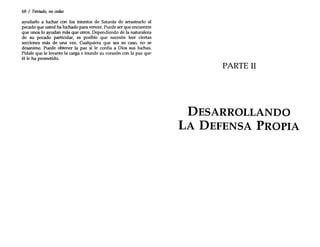68 / Tentado, no cedas
ayudarlo a luchar con los intentos de Satanás de arrastrarlo al
pecado que usted ha luchado para vencer. Puede ser que encuentre
que unos lo ayudan más que otros. Dependiendo de la naturaleza
de su pecado particular, es posible que necesite leer ciertas
secciones más de una vez. Cualquiera que sea su caso, no se
desanime. Puede obtener la paz si le confía a Dios sus luchas.
Pídale que le levante la carga e inunde su corazón con la paz que
él le ha prometido.
PARTE 11
DESARROLLANDO
LA DEFENSA PROPIA
 