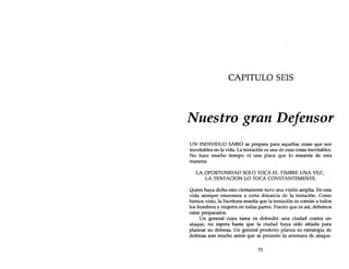 CAPITULO SEIS
Nuestro gran Defensor
UN INDIVIDUO SABIO se prepara para aquellas cosas que son
inevitables en la vida. La tentación es una de esas cosas inevitables.
No hace mucho tiempo vi una placa que lo resumía de esta
manera:
LA OPORTUNIDAD SOLO TOCA EL TIMBRE UNA VEZ,
LA TENTACION LO TOCA CONSTANTEMENTE.
Quien haya dicho esto ciertamente tuvo una visión amplia. En esta
vida siempre estaremos a corta distancia de la tentación. Como
hemos visto, la Escritura enseña que la tentación es común a todos
los hombres y mujeres en todas partes. Puesto que es así, debemos
estar preparados.
Un general cuya tarea es defender una ciudad contra un
ataque, no espera hasta que la ciudad haya sido sitiada para
planear su defensa. Un general prudente planea su estrategia de
defensa aun mucho antes que se presente la amenaza de ataque.
71
 