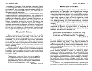 72 / Tentado, no cedas
"¿Cómo atacará el enemigo? ¿Desde qué lugar se acercará? ¿Cuáles
son nuestros puntos débiles?" Estas son algunas de las preguntas
que un general debe formularse cuando prepara su defensa. De
igual manera, los creyentes deben planear, con anticipación, su
defensa en contra de la tentación.
En estos próximos capítulos vamos a considerar a fondo cómo
se puede desarrollar la autodefensa. Paso por paso voy a exp~icar
qué quiere Dios que hagamos para prepararnos para combatir la
tentación. Este capítulo y el siguiente enfocarán principalmente la
parte de Dios, o sea, la provisión que él ha hecho posible para que
nosotros combatamos la tentación. Los otros capítulos en esta
sección recalcarán nuestro papel. Cada etapa de esta estrategia de
defensa es fundamental. Puede ser que necesite leer algunos de los
capítulos varias veces, pero mantenga en la mente que simplemente
leer este libro no lo ayudará en la lucha contra la tentación. Usted
tiene que aplicar estos principios para lograr un cambio en su vida.
Dios, nuestro Defensor
Como hemos visto en capítulos anteriores, Dios no nos ha
abandonado aquí en la tierra para luchar a través de la vida por
nuestra cuenta, ni tampoco él espera que llevemos solos la carga de
la tentación. Una de las verdades más emocionantes que asoman
en un estudio de la tentación es que Dios está íntimamente
involucrado en la vida de cada creyente. Esto se hará más aparente
mientras enfocamos la parte que él desempeña en nuestra defensa
contra la tentación.
Cuando escribió a la iglesia de Corinto, el apóstol Pablo les dio
a los creyentes allí una advertencia y una promesa concernientes a
la tentación. En su promesa hay dos principios que nos dan alguna
iluminación en la participación de Dios en nuestra defensa contra
la tentación. El dijo:
Así que, el que piensa estar firme, mire que no caiga. No
os ha sobrevenido ninguna tentación que no sea humana;
pero fiel es Dios, que no os dejará ser tentados más de lo
que podéis resistir, sino que dará también juntamente con
la tentación la salida, para que podáis soportar.
1 Corintios 10:12, 13
Nuestro gran Defensor / 73
Límites para nuestro bien
El primer principio que aparece en ese pasaje es éste: Dios ha
puesto un límite en lo que respecta a la intensidad de cada tentación.
Dios lo conoce a usted perfectamente, por dentro y por fuera. De
acuerdo a su conocimiento perfecto, él ha fijado un límite en cuanto
a la intensidad de las tentaciones que usted enfrentará. El sabe
cuánto puede soportar; él conoce su límite de resistencia. A pesar
de la naturaleza de su tentación, sea en la esfera de las finanzas, el
sexo, la ira, los chismes, Dios conoce sus limitaciones. El promete
mantener vigilancia sobre las presiones que Satanás trae en contra
de usted.
La Escritura presenta varios ejemplo de esto. Uno de los más
dramáticos se encuentra en Lucas cuando los discípulos se
reunieron con Cristo para la última cena pascual. En cierto
momento, Jesús se volvió a Pedro y le dijo:
Simón, Simón, he aquí Satanás os ha pedido para zaran-
dearos como a trigo; pero yo he rogado por ti, que tu fe
no falte; y tú, una vez vuelto, confirma a tus hermanos.
Lucas 22:31, 32
Un punto significativo en este pasaje es que Satanás tiene que
conseguir "permiso" para tentar a Pedro. Esto, sin embargo, de
ninguna manera niega el hecho de que Dios determina si Satanás
tendría la oportunidad de tentar a Pedro en la forma que 10hizo.
Antes que Satanás pudiera tentar a Pedro, primero tenía que
consultarlo con Dios.
De la misma manera, Dios determina hasta dónde Satanás
puede tentarnos. Nosotros no estamos a la merced del diablo.
Satanás, como todas las criaturas, está bajo la autoridad de Dios.
Generalmente no pensamos de él en esta forma. Cuando hablamos
de tentación, a veces igualamos a Satanás con Dios. Los vemos
como dos poderes gigantes batallando por adueñarse del universo.
La batalla por el universo, sin embargo, terminó hace mucho
tiempo. Ahora, la batalla es por poseer y corromper las vidas de los
hombres.
El hecho que Dios haya puesto limitaciones a las tentaciones
nos asegura tres cosas. Primero, nunca seremos tentados más de lo
 