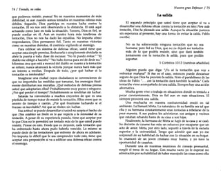 74 / Tentado, no cedas
que podemos resistir; ¡nunca! No en nuestros momentos de más
debilidad, ni aun cuando somos tentados en nuestras esferas más
débiles. Segundo, Dios participa en nuestra lucha contra la
tentación. El no nos está observando a la distancia. El está aquí
actuando como Juez en toda la situación. Tercero, Dios es fiel, se
puede confiar en él. Aun en nuestra hora más tenebrosa de
tentación, Dios no nos ha dado las espaldas. No importa cómo
respondamos, Dios permanece fiel. Tanto en nuestras victorias
como en nuestras derrotas, él continúa vigilando al enemigo.
Para edificar un sistema de defensa eficaz, usted tiene que
aceptar esta simple premisa. Rechazarla o simplemente olvidarla es
abrir la puerta a toda clase de excusas: "No lo puedo evitar." "El
diablo me obligó a hacerlo." "No hubo forma para mí de decir no."
Mientras crea que está a merced del diablo en cuanto a la tentación
se refiere, nunca alcanzará la victoria porque nunca hará más que
un intento a medias. Después de todo, ¿por qué luchar si la
tentación es intolerable?
Imagínese una ciudad cuyos ciudadanos se convencieron de
que no importaba las medidas que tomaran, los enemigos final-
mente derribarían sus murallas. ¿Qué métodos de defensa piensa
usted que adoptarían ellos? Probablemente muy pocos o ninguno.
¿Por qué perder el tiempo? Probablemente se rendirían sin luchar.
Satanás ha convencido a muchos creyentes de que es una
pérdida de tiempo tratar de resistir la tentación. Ellos creen que es
asunto de tiempo y caerán. ¿Por qué frustrarse luchando si el
fracaso es inevitable? Así que se rinden sin luchar.
Esa actitud se puede desarrollar si usted no acepta el hecho de
que Dios establece un límite en lo que respecta a la intensidad de su
tentación. A pesar de su experiencia pasada, tiene que aceptar por
fe que Dios no le permitirá ser tentado más de lo que usted puede
resistir. Piense en esto. Desde que es creyente, cada tentación que
ha enfrentado hasta ahora pudo haberla vencido. Lo mismo se
puede decir de las tentaciones que enfrente de ahora en adelante.
No importa lo difícil que le sea comprender todo esto, tiene que
aceptar esta proposición si va a edificar una defensa eficaz contra
el enemigo.
Nuestro gran Defensor / 75
La salida
El segundo principio que usted tiene que aceptar si va a
desarrollar una defensa eficaz contra la tentación es éste: Para cada
tentación, Dios ha planeado una salida. Aunque la situación parezca
sin esperanza al presente, hay una forma de evitar la caída. Pablo
escribe:
No os ha sobrevenido ninguna tentación que no sea
humana; pero fiel es Dios, que no os dejará ser tentados
más de lo que podéis resistir, sino que dará también
juntamente con la tentación la salida, para que podáis
soportar.
1 Corintios 10:13 (cursivas añadídasl
Alguien puede que diga: "¡Yo sé la tentación que voy a
enfrentar mañana!" Si ése es el caso, entonces puede descansar
seguro de que Dios ha provisto la salida. Note el paralelismo de las
ideas de Pablo: "... con la tentación dará también la salida." Cada
tentación viene acompañada de una salida. Siempre hay una acción
alternativa.
Mucha gente vive o trabaja en situaciones donde es tentada a
pecar constantemente. Dios es fiel aun en esas situaciones. El
siempre proveerá una salida.
Una muchacha en nuestra confraternidad creció en tal
ambiente. La llamaré Mirta. La naturaleza de su familia era tal que
ella y su hermana constantemente eran tentadas a rebelarse de la
peor manera. A sus padres les advirtieron sus amigos y vecinos
que estaban echando fuera de su casa a sus hijas.
Finalmente, la hermana de Mirla se fugó de la casa y se casó.
Su decisión de casarse fue más un esfuerzo por escaparse que un
acto de amor. Mirta, por otro lado, soportó a través de la escuela
superior y la universidad. Tengo que admitir que aun yo me
sorprendí de su habilidad de luchar con la situación en su hogar.
Se enamoró de un joven cristiano muy bueno, y yo tuve la
oportunidad de casarlos.
Durante una de nuestras reuniones de consejo premarital,
surgió el tema de su hogar. Con mucho tacto yo le expresé mi
admiración por su habilidad de haber manejado las cosas como ella
 