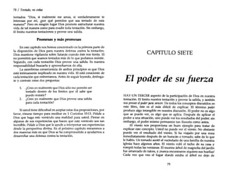 78 / Tentado, no cedas
tentados. "Dios, si realmente me amas, si verdaderamente te
interesas por mí, ¿por qué permites que sea tentado de esta
manera?" Pero en ningún lugar Dios promete estructurar nuestra
vida de tal manera como para evadir toda tentación. Sin embargo,
él limita nuestras tentaciones y provee una salida.
Promesas y más promesas
En este capítulo nos hemos concentrado en la primera parte de
la disposición de Dios para nuestra defensa contra la tentación.
Dios mantiene vigilancia sobre Satanás cuando éste nos tienta. El
no permitirá que seamos tentados más de lo que podamos resistir.
Segundo, con cada tentación Dios provee una salida. Es nuestra
responsabilidad buscarla y aprovecharnos de ella.
La asombrosa consecuencia de ambos principios es que Dios
está íntimamente implicado en nuestra vida. El está consciente de
cada tentación que enfrentamos. Antes de seguir leyendo, deténga-
se y conteste estas dos preguntas:
1. ¿Creo yo realmente que Dios sólo me permite ser
tentado dentro de los límites que él sabe que
puedo resistir?
2. ¿Creo yo realmente que Dios provee una salida
para cada tentación?
Siusted tiene dificultad en aceptar estas dos proposiciones, por
favor, tómese tiempo para meditar en 1 Corintios 10:13. Pídale a
Dios que haga este versículo una realidad para usted. Piense en
algunas de sus experiencias que hacen que este versículo sea tan
increíble. Pídale a Dios que le ayude a interpretar sus experiencias
desde la perspectiva divina. En el próximo capítulo miraremos a
dos maneras más en que Dios se ha comprometido a ayudarnos a
desarrollar una defensa contra la tentación.
CAPITULO SIETE
El poder de su fuerza
HAY UN TERCER aspecto de la participación de Dios en nuestra
tentación. El limita nuestra tentación y provee la salida, y también
nosprovee elpoder para vencer. De todos los conceptos discutidos en
este libro, éste es el más difícil de explicar. El término poder
produce algo intangible en nuestra discusión. El poder no es algo
que se puede ver, es algo que se aplica. Después de aplicar el
poder a una situación, uno puede ver los resultados del poder; sin
embargo, el poder mismo permanece tan ilusorio como antes.
El viento nos proporciona un buen ejemplo para tratar de
explicar este concepto. Usted no puede ver el viento. No obstante
puede ver el resultado del viento. Si ha viajado por una zona
inmediatamente después de un huracán o tomado, sabe de lo que
le hablo. Un tornado azotó el vecindario de una familia de nuestra
iglesia hace algunos años. El viento voló el techo de su casa y
rompió todas las ventanas. El enorme árbol de magnolia del jardín
fue arrancado de raíces, y ¡nunca encontraron siquiera sus huellas!
Cada vez que veo el lugar donde estaba el árbol no dejo de
79
 