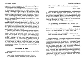 80 / Tentado, no cedas
preguntarme adónde iría a parar. Tal es la naturaleza del poder.
Raras veces visto, pero siempre sentido.
Necesitamos mantener en la mente tres cosas acerca del poder.
Me referiré a ellas como las "leyes del poder". Primero, el poder
determina la posibilidad. El peso posible que un levantador de pesas
puede levantar está limitado por su fuerza. Ciertamente su actitud
es importante, pero aun una buena actitud no compensa la falta de
fuerza. Nuestra posibilidad para lograr cualquier tarea en particu-
lar, ya sea mover algo pesado o decir no a la tentación, se determi-
na por el poder que poseemos o al que tenemos acceso. El poder
determina la posibilidad.
Segundo, el poder tiene que ser disciplinado y aplicado hacia una
meta específica antes de cumplir cualquier meta. El poder en y por sí
mismo no sirve. Su valor descansa en su aplicación. Poner una
sierra a la base de un árbol no logra nada. No puede haber duda
en la mente de cualquiera que existe la posibilidad de cortar el
árbol. Nada se logrará, sin embargo, hasta que alguien venga y
aplique el poder de la sierra al árbol.
Tercero, el poder, enfocado y utilizado puede extender las posibilida-
des del que 10 tiene en sus manos. Cuando los individuos tienen
acceso a una fuente de poder más allá de lo que ellos mismos
poseen, hay un sentido en que ese poder viene a ser de ellos.
Aunque al mismo tiempo existe una diferencia. Las posibilidades
de aquel a quien se le ha dado control mejoran grandemente. Si
usted le preguntara a un hombre con una sierra en la mano si
puede cortar un árbol en diez minutos, probablemente él responde-
ría: "[Claro que síl" El sabe que con el poder que le da la sierra
puede cortar el árbol. El no quiere decir que puede cortar el árbol
con sus manos. El poder viene a ser una extensión del que lo
controla y dirige.
La promesa de poder
Manteniendo todo esto en la mente, piense en los significados
de este pasaje:
Por lo demás, hermanos míos, fortaleceos en el Señor, y
en el poder de su fuerza. Vestíos de toda la armadura de
El poder de su fuerza / 81
Dios, para que podáis estar firmes contra las asechanzas
del diablo.
Efesios 6:10, 11
Esos dos versículos tuvieron dos puntos muy importantes para
la iglesia de Efeso, y todavía tienen significado para nosotros.
Primero, un poder estaba disponible para los creyentes de Efeso
que no era de ellos. Pablo exhortó a los efesios a que fueran fuertes
en el poder de "su" fuerza. Segundo, cuando el poder era utilizado
y enfocado propiamente, los creyentes podrían permanecer firmes
contra las asechanzas del diablo.
Pablo señala lo mismo en Romanos al escribir:
Así que, hermanos, deudores somos, no a la carne, para
que vivamos conforme a la carne.
Romanos 8:12
Poniéndolo de otra forma: "Hermanos, ustedes tienen el poder de
decir no a sus deseos carnales." En el mismo libro él dice:
Porque el pecado no se enseñoreará de vosotros; pues no
estáis bajo la ley, sino bajo la gracia.
Romanos 6:14
En esos versículos Pablo estaba enseñando algo realmente
sorprendente, especialmente en la luz de la manera en que los
creyentes a menudo viven. La verdad que Pablo decía se puede
explicar de esta forma: Loscreyentes tienen un poder mQS grande que
el del diablo, la carne o el pecado. ¡Los creyentes tienen el poder de
decir no al diablo, no a la carne y no al pecado! Y ni una sola vez
Pablo califica sus declaraciones; no hay excepciones.
Probablemente la función más importante de Dios cuando
somos tentados es la de impartir poder. Dios nos ha dado poder a
nosotros, su poder, para decir no al pecado y sí a él. A pesar de la
intensidad de nuestra tentación, la frecuencia de nuestra tentación,
o aun nuestro fracaso en el pasado de luchar con éxito con ella. ,
DIOS nos ha dado poder para resistir.
 