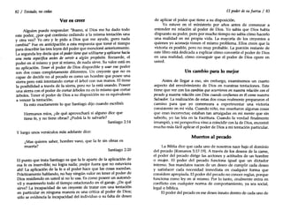 82/ Tentado, no cedas
Ver es creer
Alguien puede responder: "Bueno, si Dios me ha dado todo
este poder, ¿por qué continúo cediendo a la misma tentación una
y otra vez? Yo oro y le pido a Dios que me ayude, !per~ nada
cambia!11 Fue en anticipación a esta respuesta que tome el tiempo
para describir las tres leyes del poder que me~?onéant~iorment7'
La segunda ley decía que el poder tiene queutilizarse y aplicarse hacia
una meta especifica antes de seroir a algún propósito. Recuerde, el
poder en sí mismo y por sí mismo, de nada sirve. Su valor está en
su aplicación. Tener el poder de Dios disponible y usar ese poder
son dos cosas completamente diferentes. Un creyente que no es
capaz de decirle no al pecado es como un hombre que posee ~a
sierra pero está intentando cortar el árbol con sus manos. El tiene
la posibilidad a través de la sierra, pero no la está .usando. Poseer
una sierra con el poder de cortar árboles no es lo mismo que cortar
árboles. Tener el poder de Dios a su disposición no es equivalente
a vencer la tentación.
Es esto exactamente lo que Santiago dijo cuando escribió:
Hermanos míos, ¿de qué aprovechará si alguno dice que
tiene fe, y no tiene obras? ¿Podrá la fe salvarle?
Santiago 2:14
y luego unos versículos más adelante dice:
¿Mas quieres saber, hombre vano, que la fe sin obras es
muerta?
Santiago 2:20
El punto que trata Santiago es que la fe aparte de la aplicación de
esa fe es inservible; no logra nada; ¡mejor fuera que no estuviera
ahí! La aplicación de la fe o el poder hace que las cosas sucedan.
Prácticamente hablando, no hay ningún valor en tener el poder de
Dios residiendo en usted si no lo usa. Es como poseer un automó-
vil y mantenerlo todo el tiempo estacionado en el garaje. ¿De ~ué
sirve? La incapacidad de un creyente de tratar con una tentación
en particular en ninguna manera es una crítica al poder de Dios;
sólo se evidencia la incapacidad del individuo o su falta de deseo
El poder de su fuerza / 83
de aplicar el poder que tiene a su disposición.
Yo estuve en el ministerio por años antes de comenzar a
entender mi relación al poder de Dios. Yo sabía que Dios había
dispuesto su poder, pero por mucho tiempo no sabía cómo hacerlo
una realidad en mi propia vida. La mayoría de los creyentes a
quienes yo aconsejo tienen el mismo problema. Ellos creen que la
victoria es posible, pero no muy probable. La porción restante de
este libro está dedicada a explicar cómo convertir el poder de Dios
en una realidad, cómo conseguir que el poder de Dios opere en
usted.
Un cambio para lo mejor
Antes de llegar a eso, sin embargo, examinemos un cuarto
aspecto del envolvimiento de Dios en nuestras tentaciones. Este
tiene que ver con los cambios queocurrieron en nuestra relación con el
pecado y nuestra relación con Dios cuando confiamos en élcomo nuestro
Salvador. La realización de estas dos cosas realmente prepararon el
camino para que yo comenzara a experimentar una victoria
consistente en mi vida. Cuando niño, me enseñaron algunas cosas
que eran incorrectas; estaban tan arraigadas en mi mente que sin
saberlo, yo las leía en la Escritura. Cuando la verdad finalmente
irrumpió, y mi perspectiva vino a coincidir con la de Dios, encontré
mucho más fácil aplicar el poder de Dios a mi tentación particular.
Muertos al pecado
La Biblia dice que cada uno de nosotros nace bajo el dominio
del pecado (Romanos 5:17-19). A través de los deseos de la carne,
el poder del pecado dirige las acciones y actitudes de un hombre
o mujer. El poder del pecado funciona igual que un dictador
interno. Sus mandatos nacen de un deseo de cumplir cada deseo
y satisfacer cada necesidad inmediata en cualquier forma que
considere apropiada. El poder del pecado no conoce reglas, porque
funciona como ley en sí mismo. Por lo tanto, rinalmente entra en
conflicto con cualquier norma de comportamiento, ya sea social,
legal o bíblica.
El poder del pecado es ese deseo innato dentro de cada uno de
 