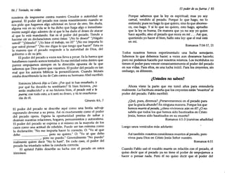 84 / Tentado, no cedas
nosotros de imponerse contra nuestro Creador o autoridad en
general. El poder del pecado nos causa resentimiento cuando se
nos pide que hagamos algo adicional en favor de otro. Sin duda,
alguna vez en su vida se le ha dicho que haga algo e inmediata-
mente surgió algo adentro de sí que le ha dado el deseo de atacar
al que lo está mandando. Ese es el poder del pecado. Tiende a
hacerse oír en declaraciones como éstas: "¡No lo deseo!" "¡Hágalo
usted!" "¡Démelo!" "¡Yo hice el trabajo, no él!" "¡No me importa lo
que usted piense!" "¡No me digas lo que tengo que hacer!" Esta es
la manera que el pecado responde a la autoridad de Dios, del
gobierno o de su jefe.
El poder del pecado a veces nos lleva a pecar. Es la fuerza que
batallamos cuando somos tentados. Es esa entidad extra dentro que
parece empujarnos siempre en la dirección opuesta de la que
sabemos que Dios quiere que vayamos. El poder del pecado es tan
real que los autores bíblicos la personificaron. Cuando Moisés
estaba describiendo la ira de Caín contra su hermano Abel escribió:
Entonces Jehová dijo a Caín: ¿Por qué te has ensañado, y
por qué ha decaído tu semblante? Si bien hicieres, ¿no
serás enaltecido? y si no hicieres bien, el pecado está a la
puerta; con todo esto, a ti será su deseo, y tú te enseñorea-
rás de él.
Génesis 4:6, 7
El poder del pecado se describe aquí como una bestia salvaje
esperando devorar a su presa. Así es exactamente como el poder
del pecado opera. Espera la oportunidad precisa de saltar y
destruir nuestras relaciones, hogares, pensamientos y autoestima.
El poder del pecado se expresa a sí mismo en la mayoría de los
casos como una actitud de rebelión. Puede ser tan extrema como
la declaración: "No me importa hacer lo correcto. o: "Yo sé que
debo pero no quiero." O: "Yo sé que debo
_______-', pero no puedo." Generalmente "No puedo"
realmente quiere decir "No lo haré". En cada caso, el poder del
pecado ha triunfado sobre la conducta correcta.'
El apóstol Pablo describe su lucha con el pecado en estos
términos:
El poder desu fuerza / 85
Porque sabemos que la leyes espiritual; mas yo soy
carnal, vendido al pecado. Porque lo que hago, no lo
entiendo; pues no hago lo que quiero, sino lo que aborrez-
co, eso hago. Y si lo que no quiero, esto hago, apruebo
que la leyes buena. De manera que ya no soy yo quien
hace aquello, sino el pecado que mora en mí ... Así que,
queriendo yo hacer el bien, hallo esta ley: que el mal está
en mí.
Romanos 7:14-17, 21
Todos nosotros hemos experimentado una lucha semejante.
Sabemos lo que debemos hacer; a veces aun deseamos hacerlo;
pero no podemos hacerlo por nosotros mismos. Los incrédulos no
tienen el poder para vencer consecuentemente el poder del pecado
en sus vidas. Para ellos, es una lucha inútil. Para los creyentes, sin
embargo, es diferente.
¿Ustedes no saben?
Ahora viene la parte que me tomó años para entenderla
realmente. La Escritura enseña que los creyentes están "muertos" al
poder del pecado. Pablo escribió:
¿Qué, pues, diremos? ¿Perseveraremos en el pecado para
que la gracia abunde? En ninguna manera. Porque los que
hemos muerto alpecado, ¿cómo viviremos aún en él? ¿O no
sabéis que todos los que hemos sido bautizados en Cristo
Jesús, hemos sido bautizados en su muerte?
Romanos 6:1-3 (cursivas añadidas)
Luego unos versículos más adelante:
Así también vosotros consideraos muertos al pecado, pero
vivos para Dios en Cristo Jesús Señor nuestro.
Romanos 6:11
Cuando Pablo usó el vocablo muerto en relación con el pecado, el
quiso decir que el pecado ya no tiene el poder de empujarnos a
hacer o pensar nada. Pero él no quiso decir que el poder del
 
