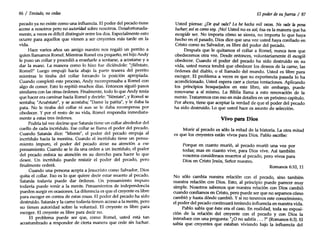 86 / Tentado, no cedas
pecado ya no existe como una influencia. El poder del pecado tiene
acceso a nosotros pero no autoridad sobre nosotros. Desafortunada-
mente, a veces es difícil distinguir entre los dos. Especialmente esto
ocurre para aquellos que vienen a ser creyentes más tarde en la
vida.
Hace varios años un amigo nuestro nos regaló un perrito a
quien llamamos Romel. Mientras Romel era pequeño, mi hijo Andy
le puso un collar y procedió a enseñarle a sentarse, a acostarse y a
dar la mano. La manera como lo hizo fue diciéndole: "¡Siéntate,
Romel!" Luego empujó hacia abajo la parte trasera del perrito
mientras le tiraba del collar forzando la posición apropiada.
Cuando completó este proceso, Andy recompensaba a Romel con
algo de comer. Esto lo repitió muchos días. Entonces siguió pasos
similares con las otras órdenes. Finalmente, todo lo que Andy tenía
que hacer era caminar hacia Romel y decirle: "Siéntate", y Romel se
sentaba; "Acuéstate", y se acostaba; "Dame la patita", y le daba la
pata. No le tiraba del collar ni aun se le daba recompensa por
obedecer. y por el resto de su vida, Romel respondía inmediata-
mente a estas tres órdenes.
Podría tal vez decirse que Satanás tiene un collar alrededor del
cuello de cada incrédulo. Ese collar se llama el poder del pecado.
Cuando Satanás dice: "Miente", el poder del pecado empuja al
incrédulo hacia la mentira. Cuando el incrédulo tiene un pensa-
miento impuro, el poder del pecado atrae su atención a ese
pensamiento. Cuando se le da una orden a un incrédulo, el poder
del pecado enfoca su atención en su derecho para hacer lo que
desee. Un incrédulo puede resistir el poder del pecado, pero
finalmente cederá.
Cuando una persona acepta a Jesucristo como Salvador, Dios
quita el collar. Eso es lo que quiere decir estar mue~to al J?ecado.
Satanás todavía puede dar órdenes. Un pensamiento Impuro
todavía puede venir a la mente. Pensamientos de independencia
pueden surgir en ocasiones. La diferencia es que el creyente es libre
para escoger en contra de estas cosas. El poder del pecado ha sido
destruido. Satanás y la carne todavía tienen acceso a la mente, pero
no tienen autoridad sobre la voluntad. El creyente es libre para
escoger. El creyente es libre para decir no.
El problema puede ser que, como Romel, usted está tan
acostumbrado a responder de cierta manera que cede sin luchar.
El poder desu fuerza / 87
Usted piensa: ¿De qué vale? Lo he hecho mil veces. No vale la pena
luchar; asíescomo soy. [Nol Usted no es así; ésa es la manera que ha
escogido ser. No importa cómo se sienta, no importa lo que haya
hecho en el pasado, Dios dice que una vez usted haya confiado en
Cristo como su Salvador, es libre del poder del pecado.
Después que le quitamos el collar a Romel, nunca tuvo que
obedecernos otra vez. Desde entonces, voluntariamente él escogió
obedecer. Cuando el poder del pecado ha sido destruido en su
vida, usted nunca tendrá que obedecer los deseos de la carne, las
órdenes del diablo, o el llamado del mundo. Usted es libre para
escoger. El problema a veces es que su experiencia pasada lo ha
acondicionado. Usted espera caer a ciertas tentaciones. Aplicando
los principios bosquejados en este libro, sin embargo, puede
renovarse a sí mismo. La Biblia llama a esto renovación de la
mente. Trataremos con eso en más detalles en un próximo capítulo.
Por ahora, tiene que aceptar la verdad de que el poder del pecado
ha sido destruido. Lo que usted hace es asunto de selección.
Vivo para Dios
Morir al pecado es sólo la mitad de la historia. La otra mitad
es que los creyentes están vivos para Dios. Pablo escribe:
Porque en cuanto murió, al pecado murió una vez por
todas; mas en cuanto vive, para Dios vive. Así también
vosotros consideraos muertos al pecado, pero vivos para
Dios en Cristo Jesús, Señor nuestro.
Romanos 6:10, 11
No sólo cambia nuestra relación con el pecado, sino también
nuestra relación con Dios. Esto, al principio puede parecer muy
simple. Nosotros sabemos que nuestra relación con Dios cambió
cuando confiamos en Cristo, pero puede ser que no sepamos cómo
cambió y hasta dónde cambió. Y si no tenemos este conocimiento,
el poder del pecado continuará teniendo influencia en nuestra vida.
Pablo sabía que éste era el caso. En realidad, toda su exposi-
ción de la relación del creyente con el pecado y con Dios la
introduce con una pregunta: "¿O no sabéis ... ?" (Romanos 6:3). El
sabía que creyentes que estaban viviendo bajo la influencia del
 