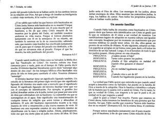 RESPUESTA:
PREGUNTA:
RESPUESTA:
PREGUNTA:
RESPUESTA:
('
88/ Tentado, no cedas
poder del pecado todavía no se habían asido de los cambios únicos
en su relación con Dios. Así que a riesgo de insultar su inteligencia
o cubrir viejo territorio, él lo vuelve a explicar:
¿o no sabéis que todos los que hemos sido bautizados en
Cristo Jesús, hemos sido bautizados en su muerte? Porque
somos sepultados juntamente con él para muerte por el
bautismo, a fin de que como Cristo resucitó de los
muertos por la gloria del Padre, así también nosotros
andemos en vida nueva. Porque si fuimos plantados
juntamente con él en la semejanza de su muerte, así
también lo seremos en la de su resurrección; sabiendo
esto, que nuestro viejo hombre fue crucificado juntamente
con él, para que el cuerpo del pecado sea destruido, a fin
de que no sirvamos más al pecado. Porque el que ha
muerto, ha sido justificado del pecado.
Romanos 6:3-7
Cuando usted confió en Cristo como su Salvador, la Biblia dice.
que fue "bautizado en Cristo". En nuestra cultura esa frase
comunica poco o nada, pero en el tiempo de Pablo quería decir
mucho. El término bautizarliteralmente quiere decir "sumergir algo
dentro de otra cosa". En los tiempos bíblicos ellos bautizaban una
pieza de tela en tinta para cambiarle el color. Nosotros diríamos
"sumergir".
El término bautizartiene un significado figurado también. Un
estudio de la literatura del primer siglo revela que este significado
figurado del término era usado más a menudo que el significado
literal. El significado figurado del término bautizar tiene que ver
con el concepto de identificación. Por ejemplo, si gentiles (no
judíos) deseaban unirse a la fe judía, tenían que pasar por una serie
de ritos que culminaban con su bautismo. La costumbre era que se
sumergieran en el agua. Esto significaba una transformación de
cualquier forma de religión que antes tenían y abrazaban el
judaísmo. El acto del bautismo representaba muerte a la vieja
manera de vivir y resurrección a una nueva manera de vivir. El
bautismo era una expresión exterior de una decisión interior de
identificarse con la raza y religión judías. Ahora, prácticamente,
todo eso que era cierto para un judío era cierto de ellos. El Dios
El poder de su fuerza / 89
judío sería el Dios de ellos. Los enemigos de los judíos, ahora
serían enemigos de ellos. Ellos asumían las costumbres judías, la
ropa, los hábitos de comer. Para todos los propósitos prácticos,
ellos se habían vuelto judíos.
Un asunto familiar
Cuando Pablo habla de creyentes como bautizados en Cristo,
quiere decir que hemos sido identificados con Cristo al grado que
lo que es verdadero de él viene a ser verdad de nosotros. Las
ramificaciones legales de adopción en nuestra cultura casi igualan
este concepto. Imagínese por un momento un matrimonio que por
razones médicas no puede tener niños. Un día, ellos ganan un
premio de un millón de dólares. Al año siguiente, adoptan un hijo.
Los papeles se arreglan en tal forma como para darle a él todos los
derechos de un hijo natural. Luego, él es el heredero de todo lo que
los padres poseen. Ahora piense en esta situación.
PREGUNTA: ¿Cuánto posee el hijo?
RESPUESTA: Tanto como poseen los padres.
PREGUNTA: ¿Estaba el hijo adoptivo en realidad allí
cuando ellos ganaron el dinero?
¡No!
¿Es en realidad legalmente suyo?
Sí.
¿Cuándo vino a ser de él?
Cuando fue legalmente puesto en la familia.
La verdad que Pablo quiere que entienda es que cuando usted
aceptó a Jesucristo como su Salvador, fue puesto en la familia de
Dios a través de la adopción. Dios lo bautiza o identifica o adopta
(de la manera que lo quiera ver) a usted en Cristo. Por lo tanto, lo
que es verdad de Cristo, con respecto a lo que le pasó a él, ¡es
verdad en lo que respecta a usted!
¿Qué le pasó a Cristo? Fue muerto. Puesto que estamos en
Cristo ahora, todos tenemos los beneficios de una persona que fue
muerta. Así que, Pablo escribe que nosotros "hemos sido bautiza-
dos en su muerte" (Romanos 6:3). En la misma línea, él continúa:
Porque somos sepultados juntamente con él para muerte
por el bautismo, a fin de que como Cristo resucitó de los
 