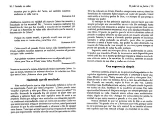 Romanos 6:4
Romanos 6:10
90 / Tentado, nocedas
muertos por la gloria del Padre, así también nosotros
andemos en vida nueva.
¿Estábamos nosotros en realidad allí cuando Cristo fue muerto y
resucitado de los muertos? No. ¿Tenemos nosotros realmente los
beneficios de Uno que fue muerto y resucitó de los muertos? ¡Sí!
¿Y cuál es el beneficio de haber sido identificado con la muerte y
resurrección de Cristo?
Porque en cuanto murió, al pecado murió una vez por
todas; mas en cuanto vive, para Dios vive.
Cristo murió al pecado. Como hemos sido identificados con
Cristo, también nosotros estamos, en realidad, muertos al pecado.
Así que Pablo continúa:
Así también vosotros consideraos muertos al pecado, pero
vivos para Dios en Cristo Jesús, Señor Nuestro.
Romanos 6:11
Nosotros tenemos la misma relación al pecado que tenía Cristo. Lo
que es mejor, tenemos los mismos derechos de relación con Dios
que tenía Cristo. ¡Estamos vivos para Dios!
Haciendo que dé resultado
Esta verdad puede que se oiga demasiado ridícula a la luz de
su experiencia. Puede que usted pregunte: "¿Cómo puedo estar
'muerto' al pecado y vivo para Dios y actuar como yo actúo?" Es
sencillo. Recuerde la segunda ley del poder: El poder tiene que
utilizarse y aplicarse hacia una meta especifica ant~ de. servir a ~~
propósito. Hasta que aplique estas verdades a su situación especIfI-
ca, continuará respondiendo como un perro con su collar. Cada ve~
que siente que esos antiguos sentimientos vuelven, ust~d procurara
alcanzar lo que ha sido condicionado a alcanzar a fin de apag~
esos deseos. Tiene que aceptar que Dios ha preparado el escenano
para que experimente victoria sobre la tentación que azota su vida.
El poder desu fuerza / 91
Elle ha colocado en Cristo. Usted es una persona nueva y tiene los
beneficios de realmente haber muerto al poder del pecado. Usted
está unido a la vida y poder de Dios, y es tiempo de que ponga a
trabajar ese poder.
El enfoque de los próximos capítulos está en hacer que este
simple principio sea una realidad en su vida. Sin embargo, hasta
que usted no esté dispuesto a aceptar esta proposición final como
realidad, probablemente encontrará muy poca ayuda perdurable en
este libro. El punto de partida para la victoria duradera sobre el
pecado es aceptar el hecho de que usted está muerto al poder del
pecado. Satanás, la carne y el mundo pueden pararse en las líneas
laterales y gritar pidiendo su atención, pero ellos no pueden
forzarlo a usted a hacer nada. Ese poder ha sido destruido. La
muerte de Cristo en la cruz rompió de una vez y para siempre el
poder del pecado. El collar ha sido quitado.
Segundo, usted está vivo para Dios. Su poder reside en usted.
El poder que resucitó a Cristo de los muertos está disponible para
usted cada día. Es el mismo poder que impulsó a Cristo a través de
esta vida sin ceder a la tentación. Si lo utiliza, también se puede
mover a través de sus días y noches en victoria.
Una sugerencia simple
Mientras continúa a través de los principios bosquejados en los
capítulos siguientes, permítame animarlo a comenzar a hacer una
cosa. Medite en esto: "Estoy muerto al pecado y vivo para Dios."
Repítalo una y otra vez mientras lleva a cabo las actividades del
día. Cuando sea tentado, repita la frase en alta voz. Cántela
mientras viaja. Escríbala en una tarjeta y colóquela donde la pueda
ver todos los días. Escríbala en su cuaderno de notas. Use cada
oportunidad durante el día para arraigar este simple principio que
transformará su vida. Cuando sienta volver esos sentimientos
viejos, dígalo en alta voz: "Aunque me sienta como me sentía, la
verdad es que estoy muerto al pecado y vivo para Dios."
Nunca olvidaré lo que un profesor mío le dijo a un recién
convertido: "Nopuede vivir en la forma en que vivía, porque usted
no es la persona que era." Esa es la verdad. Es mi oración al cerrar
este capítulo que esta verdad se haga una realidad en su vida.
 