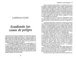 CAPITULO OCHO
Evadiendo las
zonas de peligro
CARLOS ERA UN prospero abogado joven. Junto con su esposa y
bebé recién nacido, raramente se perdía un servicio de la iglesia. El
había crecido en un buen hogar cristiano, y había caminado con
Dios a través de sus años de estudio, tanto del liceo como de la
facultad de leyes. Pero una tarde, Carlos tomó una decisión que
finalmente le costó la familia y el trabajo.
La compañía de Carlos necesitaba o~ra secretaria l~g:u, y a él
se le dio la responsabilidad de entrevistar a las solicitantes y
escoger a una de ellas. La segunda mujer que.enn:evistóparecí~,la
selección perfecta. Tenía varios años de experiencia como también
una personalidad agradable. Carlos estaba tan impresionado que
consideró cancelar las otras entrevistas. Pero se dio cuenta de que
sería injusto para las personas a quienes le había dado cita, así que
decidió continuar con las entrevistas.
92
Evadiendo las zonas de peligro / 93
Carlos se sentía muy bien al salir de su automóvil el jueves en
la mañana y comenzó a caminar hacia su oficina. Aquella mañana
él tendría su última entrevista y luego podría continuar con su
trabajo habitual. Al llegar a la puerta, notó reflejado en el cristal
que una mujer venía detrás de él. Cortésmente, abrió la puerta y
esperó que ella entrara primero. Carlos no pudo dejar de notar que
era una joven muy atractiva. Sin pensar, la observó caminar hacia
el ascensor. Ella siguió al ascensor pensando: No hay nada demalo
en tomar el ascensor con una mujer hermosa. Además, es el único
ascensor disponible en este momento.
"Piso cuatro, por favor", le dijo ella. Rápidamente Carlos
empujó el botón del cuarto piso. Sonrió. Ese era su piso. Luego se
le ocurrió pensar: ¿Esésta la mujerdela entrevista? Por supuesto, era
ella.
La entrevista estuvo bien, considerando el hecho de que Carlos
tuvo dificultad en mantener la mente en lo que ella hablaba. Algo
dentro de sí continuaba diciéndole: "De ninguna manera la puedes
emplear." Al mismo tiempo su mente analítica, bien entrenada
respondía: "Pero mejorará la imagen de la oficina tener una joven
atractiva como secretaria. Además, el hecho de que tiene tan poca
experiencia nos hará más fácil enseñarle cómo se hacen las cosas en
nuestra oficina. No hay nada de malo en emplearla a ella." Al fin
su razón ganó, y Julia vino a ser la nueva secretaria legal.
Al pasar el tiempo, Carlos comenzó a prestarle más y más
atención a Julia. Por primera vez en su carrera, él esperaba el Día
de la Secretaria. Pasaba más de una hora buscando la tarjeta
apropiada para ella. Todo el tiempo asomaba una advertencia en
su conciencia: "Carlos, detente." Pero él siempre tenía una buena
razón para las cosas que hacía: "Ella ha trabajado duro. Necesito
mostrarle mi aprecio." Pronto otras personas en la oficina
comenzaron a notar la singular atención que Carlos le prestaba a
Julia. El sonreía y decía: "No hay nada malo con ...", y excusaba
cualquier cosa que se había mencionado.
El almuerzo se convirtió en algo regular para Carlos y Julia.
Luego fue comida después del trabajo. Los regalos continuaron y
comenzaron a crecer en tamaño y valor. Todo el tiempo Carlos se
decía a sí mismo: "No hay nada de malo en mostrarle mi aprecio.
No hay nada de malo en comer con mi secretaria."
No tardó mucho en que la admiración profesional de Julia por
 