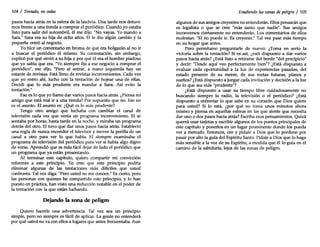 104 / Tentado, nocedas
pasos hacia atrás en la esfera de la lascivia. Una tarde nos detuvi-
mos frente a una tienda a comprar el periódico. Cuando yo estaba
listo para salir del automóvil, él me dijo: "No vayas. Yo mando a
Sara." Sara era su hija de ocho años. El le dio algún cambio y la
pequeña entró al negocio.
Yo hice un comentario en broma de que era holgazán al no ir
a buscar el periódico él mismo. Su contestación, sin embargo,
explicó por qué envió a su hija y por qué él era el hombre piadoso
que yo sabía que era. "Yo siempre iba a ese negocio a comprar el
periódico", me dijo. "Pero al entrar, a mano izquierda hay un
estante de revistas. Está lleno de revistas inconvenientes. Cada vez
que yo entro ahí, lucho con la tentación de hojear una de ellas.
Decidí que lo más prudente era mandar a Sara. Así evito la
tentación."
Eso es lo que yo llamo dar varios pasos hacia atrás. ¿Piensa mi
amigo que está mal ir a una tienda? Por supuesto que no. Ese no
es el asunto. El asunto es: ¿Qué es lo más prudente?
Tengo otro amigo que luchaba con cambiar el canal de
televisión cada vez que venía un programa inconveniente. El se
sentaba por horas, hasta tarde en la noche, y miraba un programa
detrás del otro. El tuvo que dar unos pasos hacia atrás. Estableció
una regla de nunca encender el televisor y mover la perilla de un
canal a otro para ver lo que había. El siempre examinaba el
programa de televisión del periódico para ver si había algo digno
de verse. Aprendió que es más fácil dejar de lado el periódico que
un programa que ya están presentando.
Al terminar este capítulo, quiero compartir mi convicción
referente a este principio. Yo creo que este principio podría
eliminar algunas de las tentaciones más difíciles que usted
confronta. Tal vez diga: "Pero usted no me conoce." Es cierto, pero
las personas con quienes he compartido este principio, y lo han
puesto en práctica, han visto una reducción notable en el poder de
la tentación con la que están luchando.
Dejando la zona de peligro
Quiero hacerle una advertencia. Tal vez sea un principio
simple, pero no siempre es fácil de aplicar. La gente no entenderá
por qué usted no va con ellos a lugares que antes frecuentaba. Aun
Evadiendo las zonas de peligro / 105
algunos de sus amigos creyentes no entenderán. Ellos pensarán que
es legalista o que se cree "más santo que nadie". Sus amigos
inconversos ciertamente no entenderán. Los comentarios de ellos
molestan. "El no puede ir. Es creyente." Tal vez pase más tiempo
en su hogar que antes.
Pero permítame preguntarle de nuevo: ¿Toma en serio la
victoria sobre la tentación? Si es así, ¿está dispuesto a dar varios
pasos hacia atrás? ¿Está listo a retirarse del borde "del precipicio"
y decir: "Desde aquí veo perfectamente bien"? ¿Está dispuesto a
evaluar cada oportunidad a la luz de experiencias pasadas, del
estado presente de su mente, de sus metas futuras, planes y
sueños? ¿Está dispuesto a juzgar cada invitación y decisión a la luz
de lo que sea más "prudente"?
¿Está dispuesto a usar su tiempo libre cuidadosamente no
buscando siempre la radio, la televisión o el periódico? ¿Está
dispuesto a enfrentar lo que sabe en su corazón que Dios quiere
para usted? Si lo está, ¿por qué no toma unos minutos ahora
mismo y piensa en aquellas esferas en las que siente que necesita
dar uno o dos pasos hacia atrás? Escriba esos pensamientos. Quizá
querrá usar tarjetas y escribir algunos de los puntos principales de
este capítulo y ponerlos en un lugar prominente donde los pueda
ver a menudo. Entonces, ore y pídale a Dios que lo perdone por
pasar por alto la guía del Espíritu Santo. Pídale a Dios que lo haga
más sensible a la voz de su Espíritu, a medida que él lo guía en el
camino de la sabiduría, lejos de las zonas de peligro.
 