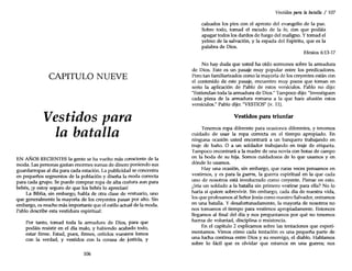 CAPITULO NUEVE
Vestidos para
la batalla
EN AÑOS RECIENTES la gente se ha vuelto más consciente de la
moda. Las personas gastan enormes sumas de dinero poniendo sus
guardarropas al día para cada estación. La publicidad se concentra
en pequeños segmentos de la población y diseña la moda correcta
para cada grupo. Se puede comprar ropa de alta costura aun para
bebés, iY estoy seguro de que los bebés lo aprecian!
La Biblia, sin embargo, habla de otra clase de vestuario, uno
que generalmente la mayoría de los creyentes pasan por alto. Sin
embargo, es mucho más importante que el estilo actual de la moda.
Pablo describe esta vestidura espiritual:
Por tanto, tomad toda la armadura de Dios, para que
podáis resistir en el día malo, y habiendo acabado todo,
estar firme. Estad, pues, firmes, ceñidos vuestros lomos
con la verdad, y vestidos con la coraza de justicia, y
106
Vestidos para la batalla / 107
calzados los pies con el apresto del evangelio de la paz.
Sobre todo, tomad el escudo de la fe, con que podáis
apagar todos los dardos de fuego del maligno. Y tomad el
yelmo de la salvación, y la espada del Espíritu, que es la
palabra de Dios.
Efesios 6:13-17
No hay duda que usted ha oído sermones sobre la armadura
de Dios. Este es un pasaje muy popular entre los predicadores.
Pero tan familiarizados como la mayoría de los creyentes están con
el contenido de este pasaje, encuentro muy pocos que toman en
serio la aplicación de Pablo de estos versículos. Pablo no dijo:
"Entiendan toda la armadura de Dios." Tampoco dijo: "Investiguen
cada pieza de la armadura romana a la que hace alusión estos
versículos." Pablo dijo: "VESTIOS" (v. 11).
Vestidos para triunfar
Tenemos ropa diferente para ocasiones diferentes, y tenemos
cuidado de usar la ropa correcta en el tiempo apropiado. En
ninguna ocasión usted encontrará a un banquero trabajando en
traje de baño. O a un soldador trabajando en traje de etiqueta.
Tampoco encontrará a la madre de una novia con botas de campo
en la boda de su hija. Somos cuidadosos de lo que usamos y en
dónde lo usamos.
Hay una ocasión, sin embargo, que raras veces pensamos en
vestimos, y es para la guerra, la guerra espiritual en la que cada
uno de nosotros está involucrado como creyente. Piense en esto.
¿Iría un soldado a la batalla sin primero vestirse para ella? No lo
haría si quiere sobrevivir. Sin embargo, cada día de nuestra vida,
los que profesamos al Señor Jesús como nuestro Salvador, entramos
en una batalla. Y desafortunadamente, la mayoría de nosotros no
nos tomamos el tiempo para vestimos apropiadamente. Entonces
llegamos al final del día y nos preguntamos por qué no tenemos
fuerza de voluntad, disciplina o resistencia.
En el capítulo 2 explicamos sobre las tentaciones que experi-
mentamos. Vimos cómo cada tentación es una pequeña parte de
una lucha continua entre Dios y su enemigo, el diablo. Hablamos
sobre lo fácil que es olvidar que estamos en una guerra; nos
 