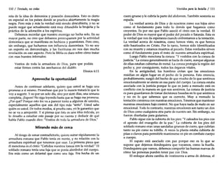 110 / Tentado, no cedas
reía de la idea de demonios y posesión demoníaca. Esto es cierto
en especial en los países donde se practica abiertamente la magia
negra. Pero más y más la verdad está siendo descubierta, y no se
puede negar que actualmente está muy difundida la brujería y la
práctica de la adoración a los espíritus.
Debemos recordar que nuestro enemigo no lucha solo. En su
mayor parte, no creo que debamos preocupamos por la actividad
demoníaca que se manifiesta en hechizos y posesiones. Pero creo,
sin embargo, que luchamos con influencia demoníaca. Yo no soy
un experto en demonología, y las Escrituras no nos dan mucha
revelación en este aspecto. Pero la Bibliaes clara sobre cómo tratar
con esas huestes infernales:
Vestíos de toda la armadura de Dios, para que podáis
estar firmes contra las asechanzas del diablo.
Efesios 6:11
Aproveche la oportunidad
Antes de continuar adelante, quiero que usted se haga una
promesa a sí mismo. Prométase que por lo menos tratará lo que le
vaya sugerir. Yno por un solo día, sino por siete días, una semana
completa. ¡Espere! No siga leyendo hasta que se haga esa promesa.
¿Por qué? Porque esto les va a parecer tonto a algunos de ustedes,
especialmente aquellos que son del tipo más "serio". Usted sabe
quién es usted. De todos modos, si prueba esto, yo le garantizo que
no se va a arrepentir. Y si piensa que ésta es una idea ridícula, yo
lo desafío a estudiar este pasaje por su cuenta y deducir de qué
habla Pablo cuando dice: "Vestíos de toda la armadura de Dios."
Mirando más de cerca
Al riesgo de sonar contradictorio, quiero mirar rápidamente la
armadura romana que Pablo tenía en mente, y su reladón con la
armadura espiritual que tenemos que usar. La primera pieza que
él menciona es el cinto: "Ceñidos vuestros lomos con la verdad." El
soldado romano tenía una faja que se ponía alrededor del cuerpo.
Era más como un delantal que como una faja. Era hecha de un
Vestidos para la batalla / 111
cuero grueso y le cubría la parte del abdomen. También sostenía su
espada.
La verdad acerca de Dios y de nosotros como sus hijos sirve
como el fundamento para todo lo demás que hagamos como
creyentes. Es por eso que Pablo asoció el cinto con la verdad. El
poder de Dios es mayor que el poder del pecado o Satanás. Esta es
la verdad que nos da esperanza cuando enfrentamos a la tentación.
La verdad acerca de nosotros, como hemos visto, es que hemos
sido bautizados en Cristo. Por lo tanto, hemos sido identificados
con su muerte y estamos muertos al pecado. Estas verdades sirven
como el fundamento para el resto de nuestra armadura espiritual.
Luego Pablo menciona la coraza: "Yvestidos con la coraza de
justicia." La coraza generalmente se hacía de cuero, aunque algunas
de ellas estaban cubiertas de metal. La coraza protegía la región del
pecho y, por consiguiente, todos los órganos vitales.
En la antigüedad, los hombres creían que las emociones
residían en algún lugar en el pecho de la persona. Esta creencia,
probablemente, surgió del hecho de que mucho de lo que sentimos
emocionalmente se siente en esa parte del cuerpo. La coraza estaba
asociada con la justicia porque lo que es justo a menudo está en
conflicto con la manera en que nos sentimos. La coraza de justicia
es para guardamos de tomar decisiones basadas en lo que sentimos
y no en lo que sabemos que es correcto. Muy a menudo la
tentación comienza con nuestras emociones. Tenemos que mantener
nuestras emociones bajo control. No que haya nada de malo en ser
emocional. Todo lo contrario, nuestras emociones son tanto un don
de Dios como cualquiera otra parte de nuestro ser. Sin embargo, no
fueron diseñadas para guiarnos.
Pablo sigue con la cubierta de los pies: "Y calzados los pies con
el apresto del evangelio de la paz." La cubierta de los pies del
soldado romano eran unas sandalias gruesas de cuero, que cubrían
tanto su pie como su tobillo. A veces la planta estaba cubierta de
púas o clavos para permitirle mantenerse en pie en combate cuerpo
a cuerpo.
E} zapato está asociado con paz porque eso es lo que se
supone que dejemos dondequiera que vayamos, como la huella.
Dondequiera que vamos, debemos compartir las buenas nuevas de
cómo las personas pueden tener paz con Dios.
El enfoque ahora cambia de vestimenta a arma de defensa, el
 