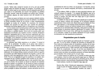 112 / Tentado, no cedas
escudo: "Sobre todo, tomad el escudo de la fe, con que podáis
apagar todos los dardos de fuego del maligno." El escudo a que
Pablo se refiere aquí no es el escudo redondo pequeño parecido al
que usted ve en televisión; era mucho más grande. La palabra
traducida "escudo" viene de la palabra que quiere decir "puerta".
En realidad, algunos de estos escudos eran del tamaño de las
puertas.
Tenían un marco de hierro con cuero grueso estirado encima,
y algunos de ellos tenían metal en la parte de adelante. Un soldado
se podía arrodillar detrás de un escudo y estar completamente
protegido en medio de la batalla. En ocasiones, los romanos
mojaban sus escudos en agua para que cuando los enemigos
dispararan sus flechas ígneas, éstas se extinguieran con el impacto.
La fe se asocia con el escudo porque puede que Dios nos pida
que vayamos a lugares o digamos cosas que nos dejan expuestos
a la crítica o a posible fracaso. Sería tonto de nuestra parte que
tratáramos de triunfar por nuestros medios. Cuando escogemos
obedecer, caminamos por fe. Nos movemos esperando que Dios
venga a ayudarnos en las esferas que sabemos que somos incapaces
de manejar. La fe, entonces, es nuestra defensa contra el temor, la
inseguridad, la ansiedad y cualquier cosa que no nos deje actuar en
obediencia a Dios.
Lo próximo que Pablo menciona es el yelmo: "Y tomad el
yelmo de la salvación." El yelmo era la pieza más costosa y
adornada de la armadura de un soldado. Estaba diseñado para
proteger la cabeza.
Yo creo que aquí se insinúan dos ideas. Primero, el yelmo era
la pieza de la armadura que atraía más la atención por su diseño
elaborado. En la misma forma, nuestra salvación eterna es aquello
en nosotros que debe llamar la atención de la gente, y por lo cual
debemos estar más agradecidos. Jesús lo dijo bien claro en Lucas
10:20: "Pero no os regocijéis de que los espíritus se os sujetan, sino
regocijaos de que vuestros nombres están escritos en los cielos."
Una segunda idea implicada aquí en este paralelo tiene que
ver con la mente. En la mente es donde la mayoría de nuestras
batallas se ganan o se pierden. Es ahí donde se toma la decisión
final de si vamos a obedecer o no. Somos salvados de la tentación
cuando escogemos con nuestra mente ser obedientes. Así como el
yelmo protegía la cabeza del soldado, nuestra salvación nos da la
Vestidos para la batalla / 113
posibilidad de decir sí a Dios y no al pecado. Y al hacerlo, somos
salvados, en un sentido temporal, del hecho y consecuencias del
pecado.
Y por último, Pablo se refiere al arma principal ofensiva del
soldado romano, la espada: "Y la espada del Espíritu, que es la
palabra de Dios." La espada romana estaba diseñada para combate
cuerpo a cuerpo. Era más bien una daga que lo que nosotros
llamaríamos una espada.
La Palabra de Dios es vista como una espada por su poder de
vencer el ataque violento del enemigo. En el próximo capítulo
expondremos cómo ocurre esto. Basta decir que la Palabra de Dios
hace que Satanás y a sus huestes huyan buscando refugio.
Un soldado romano no hubiera soñado con ir a la batalla sin
cada pieza de su armadura bien colocada y lista para la acción. No
tener puesta la armadura hubiera significado la muerte. Pablo,
entendiendo el día en que vivía, sabía que los creyentes de Efeso
no se atrevían a entrar en la batalla espiritual en la que estaban
involucrados sin estar igualmente preparados.
Preparándose para la batalla
Ahora, he aquí la parte que usted puede ser "tentado" a pasar
por alto. Yo me he hecho el hábito de ponerme la armadura de
Dios todas las mañanas antes de levantarme, ¡encima de mi ropa
de dormir! Recuerde, ésta es una armadura espiritual. Por lo tanto,
hay que ponérsela por fe. Pablo entendió que la batalla espiritual
era difícil de comprender. Así que él nos dio una ilustración a
través de su descripción del soldado romano. Usando esa imagen
mental como una guía, nos podemos preparar en forma adecuada
para la batalla. Pero se hace por fe, no por vista.
La mejor manera de explicar eso es contarle la rutina que sigo
cada mañana. Usted no tiene que hacerlo igual que yo. Pablo no
nos dejó direcciones de cómo ponemos la armadura por fe. No hay
una forma correcta y otra incorrecta. Simplemente él dijo: "Vestíos."
Cada mañana, cuando me despierto digo algo así:
Buenos días, Señor. Gracias por asegurarme victoria hoy
si sigo tu plan de batalla. Así que por fe reclamo victoria
sobre . (Normalmente nombro las cosas o
 