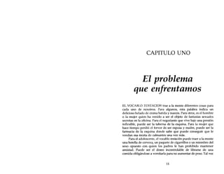 CAPITULO UNO
El problema
que enfrentamos
EL VOCABLO TENTACION trae a la mente diferentes cosas para
cada uno de nosotros. Para algunos, esta palabra indica un
delicioso helado de crema batida y nueces. Para otros, es el hombre
o la mujer quien ha venido a ser el objeto de fantasías sexuales
secretas en la oficina. Para el negociante que vive bajo una presión
inflexible, puede ser la taberna de la esquina. Para la mujer que
hace tiempo perdió el fervor de ser esposa y madre, puede ser la
farmacia de la esquina donde sabe que puede conseguir que le
vendan esa receta de calmantes una vez más.
Para el adolescente, el vocablo tentación puede traer a la mente
una botella de cerveza, un paquete de cigarrillos o un miembro del
sexo opuesto con quien los padres le han prohibido mantener
amistad. Puede ser el deseo incontrolable de librarse de una
comida obligándose a vomitarla para no aumentar de peso. Tal vez
11
 