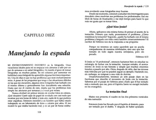 CAPITULO DIEZ
Manejando la espada
MI ENTRETENIMIENTO FAVORITO es la fotografía. Unas
vacaciones ideales para mí es empacar mis cámaras y salir por un
par de semanas a un safari fotográfico. He tenido el gozo de tomar
fotografías en muchos países. En mi esfuerzo por aumentar mi
habilidad como fotógrafo he aprendido algunas lecciones importan-
tes. Una de ellas es que no hay problemas que sean exclusivamente
míos. A pesar de las preguntas que tengo o las situaciones difíciles
en las que me encuentro, algunos otros fotógrafos han luchado con
el mismo dilema y generalmente han descubierto una solución.
Hasta que me di cuenta de esto, dejaba que los problemas más
simple me afectaran por semanas y a veces por meses.
Nunca olvidaré mi primer intento de revelar fotos en colores.
¡Qué desastre! Gasté cajas de papel de revelado con casi nada que
mostrar por mis horas de labor; y más aún, nada de lo que pudiera
estar orgulloso. Entonces encontré a un hombre que había estado
trabajando en un laboratorio de fotos a colores por años. El me
mostró lo que estaba haciendo mal, yen un par de horas estába-
118
Manejando la espada / 119
mos revelando unas fotografías muy buenas.
Desde ese momento, comencé a estudiar mis interrogantes para
descubrir cómo resolvían sus problemas los profesionales. Eso me
libró de horas de frustración y me dejó tiempo para hacer lo que
más me gusta que es tomar fotos.
¿Qué hizo Jesús?
Ahora, aplicamos esta misma forma de pensar al asunto de la
tentación. Primero que nada, presentemos el problema: ¿Cómo
resistimos la tentación? Segundo, ¿quién ha luchado con el mismo
problema y bregado con éxito como también consecuentemente? El
escritor de Hebreos nos da la respuesta a esa pregunta:
Porque no tenemos un sumo sacerdote que no pueda
compadecerse de nuestras debilidades, sino uno que fue
tentado en todo según nuestra semejanza, pero sin
pecado.
Hebreos 4:15
Si Jesús es "el profesional", entonces haríamos bien en estudiar su
eS!Tategia de luchar con la tentación. Aunque extraño, el acerca-
~lento de Jesús es tan honesto y simple que muchos creyentes
henden a pasarlo por alto. Otros, después de oírlo, dan las excusas
más ridículas por qué no pueden seguir su ejemplo. Haciendo eso,
sin embargo, se resignan a una vida de derrota.
Desafortunadamente, tenemos un solo pasaje claro en las
Escrituras que describe el encuentro de Jesús con la tentación.
Sabemos por el pasaje de Hebreos antes citado que él fue tentado
más a menudo que eso, pero el Espíritu Santo no escogió incluirlo
en los evangelios.
La tentación final
Mateo nos presenta el cuadro en los dos primeros versículos
de esta narración:
Entonces Jesús fue llevado por el Espíritu al desierto, para
ser tentado por el diablo. Y después de haber ayunado
 