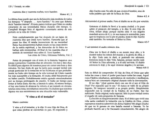 120 / Tentado, nocedas
cuarenta días y cuarenta noches, tuvo hambre.
Mateo 4:1,2
La última frase puede que sea la declaración más modesta de todos
los tiempos: "Y después, , . tuvo hambre." Yo creo que debería
decir "hambre intensa", El texto parece indicar que Cristo no estaba
consciente de sus necesidades físicas durante este tiempo. G.
Campbell Morgan hizo el siguiente comentario acerca de este
período en la vida de Cristo:
Note cuidadosamente que fue después de un lapso de
cuarenta días que Jesús tuvo hambre. Parecería que al
pasar los días, él estaba inconsciente de su necesidad
física. Sus pensamientos habían estado en las cosas dentro
de la esfera espiritual, y las demandas de lo físico no
habían sido reconocidas. Al final de los cuarenta días el
sentido de necesidad vino sobre él. Tuvo hambre.
Las crisis de Cristo, Ediciones Hebrón, Vol. 2
Antes de proseguir con el resto de la historia, hagamos una
pausa y pensemos. Cuarenta días sin alimento. Un mes y diez días.
Es difícil para algunos de nosotros pasar sin comer una hora y diez
minutos. No hay duda de que la razón para escoger incluir este
pasaje particular de la tentación en las Escrituras es que probable-
mente no hubo otro tiempo en la vida terrenal de Cristo cuando
fue más susceptible a la tentación. El estaba débil físicamente por
no haber comido. Probablemente estaba agotado emocionalmente
por su tiempo prolongado de oración. Si hubo un tiempo para
tentar al Señor Jesús, fue ése, y Satanás lo sabía. Al mismo tiempo,
si hay una forma de alcanzar la victoria al ser tentado en circuns-
tancias como éstas, necesitamos conocerlas. Es dudoso que nosotros
alguna vez nos encontremos en una situación más vulnerable.
"Y vino a él el tentador"
Mateo continúa:
Y vino a él el tentador, y le dijo: Si eres Hijo de Dios, di
que estas piedras se conviertan en pan. El respondió y
Manejando la espada / 121
dijo: Escrito está: No sólo de pan vivirá el hombre, sino de
toda palabra que sale de la boca de Dios.
Mateo 4:3,4
Ahí terminó el primer asalto. Pero el diablo no se dio por vencido.
Entonces el diablo le llevó a la santa ciudad, y le puso
sobre el pináculo del templo, y le dijo: Si eres Hijo de
Dios, échate abajo; porque escrito está: A sus ángeles
mandará acerca de ti, y, en sus manos te sostendrán, para
que no tropieces con tu pie en piedra. Jesús le dijo: Escrito
está también: No tentarás al Señor tu Dios.
Mateo 4:5-7
Y así terminó el asalto número dos.
Otra vez le llevó el diablo a un monte muy alto, y le
mostró todos los reinos del mundo y la gloria de ellos, y
le dijo: Todo esto te daré, si postrado me adorares.
Entonces Jesús le dijo: Vete, Satanás, porque escrito está:
Al Señor tu Dios adorarás, y a él sólo servirás. El diablo
entonces le dejó; y he aquí vinieron ángeles y le servían.
Mateo 4:8-11
Esto es difícil de comprender. El Hijo de Dios, el Unico que sabe
todas las cosas y tiene el poder para hacer todas las cosas, Aquel
cuya Palabra estudiamos, aprendemos de memoria y meditamos,
nunca hizo un comentario original durante toda la conversación.
El no dijo: "¿Qué quieres decir con eso de si soy el Hijo de
Dios? Por supuesto que lo soy." El nunca se valió de su propio
ingenio. Ni tampoco recurrió a su propio poder. Simplemente
respondió con la verdad de la Palabra de su Padre. Eso fue
suficiente. Nada original, nada especial. Sólo la pura verdad contra
el engaño de cada propuesta de Satanás.
La lección es inequívocamente clara. Si el único que vivió una
vida santa combatió la tentación con la Palabra de Dios, ¿cómo
esperamos nosotros sobrevivir sin dicha Palabra? Me alegro mucho
de que no le ganara en una batalla mental a Satanás. Yo he
probado hacerlo así y he fracasado rotundamente. Me alegro de
 