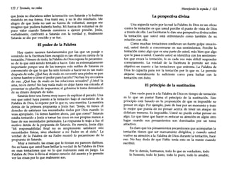 122 / Tentado, nocedas
que Jesús no discutiera sobre la tentación con Satanás y lo hubiera
resistido en esa forma. Eva trató eso, y no le dio resultado. Me
alegro de que Jesús no usó su fuerza de voluntad, aunque me
imagino que pudiera haberlo hecho. Mi fuerza de voluntad es de
poco valor cuando Satanás comienza a ejercer presión. Jesús,
verbalmente, confrontó a Satanás con la verdad y, finalmente
Satanás se dio por vencido y se fue.
El poder de la Palabra
Hay cuatro razones fundamentales por las que un pasaje o
versículo de la Escritura bien escogido es tan eficaz en contra de la
tentación. Primero de todo, la Palabra de Dios expone lo pecamino-
so de lo que está siendo tentado a hacer. Esto es extremadamente
importante porque una de las trampas más sutiles de Satanás es
convencerlo de que lo que ha sido tentado a hacer no es tan malo
después de todo. ¿Qué hay de malo en convertir una piedra en pan
si tiene hambre y tiene el poder para hacerlo? No hay ley en contra
de eso. ¿Qué hay de malo en las relaciones sexuales? ¿Usted la
ama, no es cierto? No hay nada malo en dejar fuera esa entrada al
presentar su planilla de impuestos; el gobierno le toma demasiado
de su dinero después de todo.
Satanás tiene una forma muy suave de explicar el pecado. Una
vez que usted haya puesto a la tentación bajo el escrutinio de la
Palabra de Dios, la expone por lo que es, una mentira. La mentira
detrás de la primera propuesta a Jesús fue: "Jesús, tú tienes el
derecho de satisfacer tus necesidades dadas por Dios cuando lo
veas apropiado. Tú tienes hambre ahora, ¡así que come!" Satanás
estaba tentando a Jesús a tomar las cosas en sus propias manos a
base de sus necesidades personales. La respuesta le trajo a luz el
motivo detrás de la propuesta de Satanás. En esencia, Jesús dijo:
"Mi responsabilidad final no es simplemente satisfacer mis
necesidades físicas, sino obedecer a mi Padre en el cielo." La
verdad de la Palabra de su Padre mostró lo pecaminoso de la
propuesta de Satanás.
Muy a menudo, las cosas que lo tientan no parecen dañinas.
No es hasta que usted hace brillar la verdad de la Palabra de Dios
en esas tentaciones que ve lo que realmente está en juego. La
Palabra de Dios lo lleva al mismo corazón del asunto y le permite
ver las cosas por lo que realmente son.
Manejando la espada / 123
La perspectiva divina
Una segunda razón por la cual la Palabra de Dios es tan eficaz
contra la tentación es que usted percibe el punto de vista de Dios
a través de ella. Las Escrituras le dan una perspectiva divina sobre
la tentación que usted está enfrentando como también de su
relación con ella.
Como muchas tentaciones conllevan un fuerte golpe emocio-
nal, usted tiende a concentrarse en sus sentimientos. Percibe la
tentación como algo que es una parte de usted, más bien que algo
que le pasa a usted. Cuando usted se identifica con los sentimien-
tos que evoca la tentación, le es cada vez más difícil responder
correctamente. La verdad de la Escritura le permite ser más
objetivo en cuanto a las tentaciones que enfrenta. La Palabra de
Dios lo capacita para ver la tentación por lo que es. Le permite
alejarse mentalmente lo suficiente como para luchar con la
tentación con éxito.
El principio de la sustitución
Otra razón para ir a la Palabra de Dios en tiempo de tentación
es lo que un pastor llama el principio de la sustitución. Este
principio está basado en la proposición de que es imposible no
pensar en algo. Por ejemplo, pare de leer por un momento y trate
lo mejor que pueda de no pensar acerca de tener un ataque de
delirium tremens. Es imposible. Usted no puede evitar pensar en
algo. Lo que tiene que hacer es enfocar su atención en algún otro
lugar cuando sus pensamientos son dominados por un tema
atractivo.
Es claro que los pensamientos pecaminosos que acompañan la
tentación tienen que ser nuevamente dirigidos, y cuando usted
vuelve su atención a la Palabra de Dios durante la tentación, hace
eso. No hay duda de que Pablo tenía esto en la mente cuando
escribió:
Por lo demás, hermanos, todo lo que es verdadero, todo
lo honesto, todo lo justo, todo lo puro, todo lo amable,
 