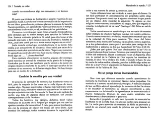 126 / Tentado, nocedas
cuando no entendemos algo nos cansamos y no leemos
más?
El punto que destaca su ilustración es simple. Hacemos lo que
queremos hacer. Cuando nos hemos convencido de la importancia
de una labor, generalmente podemos planear la manera de hacerla.
Nuestro problema con aprender la Palabra de Dios no es el tiempo,
conocimiento o educación; es el problema de las prioridades.
Conozco a creyentes que pasan horas armando rompecabezas,
pero declaran que no tienen tiempo para estudiar la Palabra de
Dios. Seamos realmente prácticos. Si usted pasa dos horas al día
mirando televisión y diez minutos cada día leyendo la Palabra de
Dios, ¿cuál cree usted que va a tener mayor impacto en su vida?
Jesús tenía la verdad que necesitaba fresca en su mente. Sólo
estaba a un pensamiento de distancia. El no luchó por sacar de la
memoria versículos aprendidos en la niñez. "Espera un momento.
Yoaprendí un versículo sobre eso hace mucho tiempo. Déjame ver,
decía algo así ...." ¿Suena familiar?
Para combatir eficazmente los fuertes ataques del enemigo,
usted necesita un arsenal de versículos en la punta de la lengua.
Versículos que le son tan familiares que le vienen a la mente sin
ningún esfuerzo consciente de su parte. Si tiene que sacarlos de las
cavernas de su memoria, no le harán ningún bien. No hay tiempo
para eso en medio de la tentación.
Cambiar la mentira por una verdad
El proceso de aprender de memoria las Escrituras nunca es
fácil, pero la mayoría de las cosas en la vida dignas de tener,
cuestan algo. Algunas sugerencias lo harán más fácil para usted.
Primero que nada, seleccione versículos que enfocan las esferas en
las que es tentado con más frecuencia. Al final de este capítulo he
escrito una lista de algunas clases de tentación con pasajes
correspondientes de la Escritura.
Todos los hombres, por ejemplo, debemos tener varios
versículos en la punta de la lengua que tengan que ver con los
apetitos carnales o la inmoralidad. A cada paso somos bombardea-
dos con la promesa de placer por medio del sexo ilícito. ¡QUé
mentira! Sin embargo, todos nosotros tenemos la capacidad de
Manejando la espada / 127
ceder a esa manera de pensar y, entonces, caer.
Todos debemos tener un versículo a mano para el chisme. Es
tan fácil participar en conversaciones sin propósito sobre otras
personas. :an pronto como oye a alguien comenzar lo que puede
ser un chisme, debe recordar lo siguiente: "Si alguno se cree
religioso entre vosotros, y no refrena su lengua, sino que engaña su
corazón, la religión del tal es vana" (Santiago 1:26).Debe ser así de
natural.
Todos necesitamos un versículo que nos recuerde de nuestro
deber cristiano de obedecer las leyes puestas por nuestro gobierno.
Cuando somos tentados a violarlas, necesitamos recordar que ésa
es la voluntad de Dios para nosotros. "Por causa del Señor
someteos a toda institución humana, ya sea al rey, como a superior,
ya a los gobernadores, como por él enviados para castigo de los
malhechores y alabanza de los que hacen bien" (1 Pedro 2:13-15).
¿Sabe por qué quiere Dios que obedezcamos la ley? No es
porque todas son leyes buenas. Tenemos que cumplir las leyes por
el bien del testimonio. Hacer lo contrario es ser un hipócrita. Otra
vez, la verdad de la Palabra de Dios expone las mentiras de
Satanás. El dice: "Vey viola la ley. Todo el mundo lo hace. Es una
ley necia de todos modos. Además, ¿no dice la Bibliaalgo sobre ser
libre de la ley?" Pero el argumento de Satanás se derrumba bajo el
escrutinio de la Palabra de Dios.
No se ponga metas inalcanzables
Otra cosa que debemos recordar cuando aprendemos de
memoria la Escritura es comenzar fijando metas pequeñas. Un
versículo a la semana es suficiente al principio. A menudo después
de leer un libro sobre el aprendizaje de memoria de las Escrituras
o de escuchar el testimonio de alguien concerniente a esto,
comenzamos con la intención de aprendernos de memoria todo el
Nuevo Testamento. Después de unos cuatro versículos, nos
desalentamos y abandonamos el proyecto.
Recuerde el propósito en todo esto. Aprender de memoria las
Escrituras no es la meta final. Es sólo un medio para alcanzar un
fin. La razón para aprender de memoria la Biblia es proveerle a
usted de un arsenal para usarlo la próxima vez que Satanás lo
ataque.
 