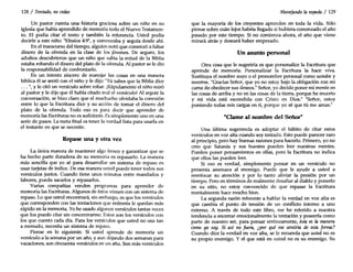 128 / Tentado, nocedas
Un pastor cuenta una historia graciosa sobre un niño en su
iglesia que había aprendido de memoria todo el Nuevo Testamen-
to. El podía citar el texto y también la referencia. Usted podía
decirle a este niño: "Efesios 4:9", y comenzaba y seguía desde ahí.
En el transcurso del tiempo, alguien notó que comenzó a faltar
dinero de la ofrenda en la clase de los jóvenes. De seguro, los
adultos descubrieron que un niño que sabía la mitad de la Biblia
estaba robando el dinero del plato de la ofrenda. Al pastor se le dio
la responsabilidad de confrontarlo.
En un intento sincero de manejar las cosas en una manera
bíblica él se sentó con el niño y le dijo: "Tú sabes que la Biblia dice
... ", y le citó un versículo sobre robar. ¡Rápidamente el niño miró
al pastor y le dijo que él había citado mal el versículo! Al seguir la
conversación, se hizo claro que el muchacho olvidaba la conexión
entre lo que la Escritura dice y su acción de tomar el dinero del
plato de la ofrenda. Todo eso es para decir que aprender de
memoria las Escrituras no es suficiente. Es simplemente uno en una
serie de pasos. La meta final es tener la verdad lista para usarla en
el instante en que se necesite.
Repase una y otra vez
La única manera de mantener algo fresco y garantizar que se
ha hecho parte duradera de su memoria es repasarlo. La manera
más sencilla que yo sé para desarrollar un sistema de repaso es
usar tarjetas de índice. De esa manera usted puede tener todos sus
versículos juntos. Cuando tiene unos minutos entre mandados y
labores, pueda sacarlos y repasarlos.
Varias compañías venden programas para aprender de
memoria las Escrituras. Algunos de éstos vienen con un sistema de
repaso. Lo que usted encontrará, sin embargo, es que los versículos
que corresponden con las tentaciones que enfrenta le quedan más
rápido en la memoria. Yo he usado algunos versículos tantas veces
que los puedo citar sin concentrarme. Estos son los versículos con
los que cuento cada día. Para los versículos que usted no usa tan
a menudo, necesita un sistema de repaso.
Piense en lo siguiente. Si usted aprende de memoria un
versículo a la semana por un año, y aun dejando dos semanas para
vacaciones, son cincuenta versículos en un año. Son más versículos
Manejando la espada / 129
que la mayoría de los creyentes aprenden en toda la vida. Sólo
piense sobre cuán lejos habría llegado si hubiera comenzado el año
pasado por este tiempo. Si no comienza ahora, el año que viene
mirará atrás y deseará haber empezado.
Un asunto personal
Otra cosa que le sugeriría es que personalice la Escritura que
aprende de memoria. Personalizar la Escritura la hace viva.
Sustituya el nombre suyo o el pronombre personal como ustedes y
nosotros. "Gracias Señor, que yo no estoy bajo la obligación co~ mi
carne de obedecer sus deseos." Señor, yo decido poner mi mente en
las cosas de arriba y no en las cosas de la tierra, porque he muerto
y mi vida está escondida con Cristo en Dios." "Señor, estoy
poniendo todas mis cargas en ti, porque yo sé que tú me amas."
"Clame al nombre del Señor"
Una última sugerencia es adoptar el hábito de citar estos
versículos en voz alta cuando soy tentado. Esto puede parecer raro
al principio, pero hay buenas razones para hacerlo. Primero, yo no
creo que Satanás y sus huestes pueden leer nuestras mentes.
Pueden poner pensamientos en ellas, pero la Escritura no indica
que ellos las pueden leer.
Si eso es verdad, simplemente pensar en un versículo no
presenta amenaza al enemigo. Puede que le ayude a usted a
reenfocar su atención y por lo tanto aliviar la presión por un
tiempo. Pero en terminas de realmente desafiar al diablo y ponerlo
en su sitio, no estoy convencido de que repasar la Escritura
mentalmente hace mucho bien.
La segunda razón referente a hablar la verdad en voz alta es
que cambia el punto de tensión de un conflicto interno a uno
externo. A través de todo este libro, me he referido a nuestra
tendencia a encerrar emocionalmente la tentación y poseerla como
parte de nuestro ser, para pensar erróneamente, ésta es la manera
como yo soy. Si así no fuera, ¿por qué me sentiría de esta forma?
Cuando dice la verdad en voz alta, se le recuerda que ustedno es
su propio enemigo. Y el que está en usted no es su enemigo. Su
 