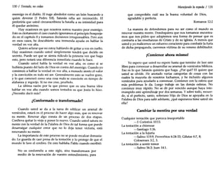 130 / Tentado, no cedas
enemigo es el diablo. El ruge alrededor como un león buscando a
quien devorar (1 Pedro 5:8). Satanás odia ser reconocido. El
preferiría que usted circunscribiera la batalla a su intimidad para
él quedar anónimo.
Hay ocasiones en que nosotros somos nuestro peor enemigo.
Este es ciertamente el caso cuando ignoramos el principio bosqueja-
do en el capítulo 8 y tomamos decisiones irresponsables. Pero aun
en esos casos, he descubierto una tremenda ayuda en hablar la
verdad en voz alta.
Quiero aclarar que no estoy hablando de gritar a voz en cuello.
Hay ocasiones cuando usted simplemente tendrá que decirlo en
secreto. Puede ser que se sienta ridículo la primera vez que haga
esto, pero notará una diferencia inmediata cuando lo hace.
Cuando usted habla la verdad en voz alta, es como si se
hubiera puesto del lado de Dios en contra del enemigo. Cuando yo
comienzo a hablar la verdad en voz alta, a menudo siento el valor
y la convicción en todo mi ser. Generalmente esto se vuelve gozo,
y lo que comenzó como una cosa mala se convierte en tiempo de
alabanza y regocijo. Si no me cree, pruébelo.
La última razón por la que pienso que es una buena idea
hablar en voz alta cuando somos tentados es que Jesús lo hizo.
¿Necesito decir más?
¿Conformado o transformado?
Cuando usted se da a la tarea de edificar un arsenal de
versículos, estará en el proceso de hacer algo más, que es renovar
su mente. Renovar algo consta de un proceso de dos etapas.
Conlleva quitar lo viejo y poner lo nuevo. Cuando usted satura su
mente con la verdad de la Palabra de Dios de tal forma que puede
desarraigar cualquier error que no lo deja tener victoria, está
renovando su mente.
La importancia de este proceso no se puede recalcar demasia-
do. Le guarda de caer presa de la tentación y lo protege de que el
mundo le lave el cerebro. De esto hablaba Pablo cuando escribió:
No os conforméis a este siglo, sino transformaos por
medio de la renovación de vuestro entendimiento, para
Manejando laespada / 131
que comprobéis cuál sea la buena voluntad de Dios,
agradable y perfecta.
Romanos 12:2
La manera de defendemos para no ser como el mundo es
renovar nuestra mente. Dondequiera que nos tomamos encontra-
mos que nos piden que adoptemos una forma de pensar que es
contraria a las enseñanzas de Cristo y de su iglesia. A menos que
usted y yo realicemos un esfuerzo consciente para combatir la furia
de dicha propaganda, caeremos víctima de su veneno debilitador.
¡Comience ahora mismo!
Yo espero que usted no espere hasta que termine de leer este
libro para comenzar a desarrollar su arsenal de versículos bíblicos.
Eso es lo que Satanás quisiera que haga. ¿Por qué? El quiere que
usted se olvide. He anotado varias categorías de cosas con las
cuales la mayoría de nosotros luchamos, y he incluido algunos
versículos para ayudarlo a comenzar. Comience con la esfera que
más problemas le da. Luego trabaje en las demás esferas. No
comience muy rápido. No se dé por vencido aunque haya inte-
rrumpido este aprendizaje por dos semanas. Y sobre todo, recuer-
de, si el perfecto, santo, soberano Hijo de Dios se apoyaba en la
Palabra de Dios para salir adelante, ¿qué esperanza tiene usted sin
ella?
Cambiar la mentira por una verdad
Cualquier tentación que parezca insoportable
-1 Corintios 10:13.
La tentación a chismear
-Santiago 1:26.
La tentación a la lujuria
-Salmo 119:9;Proverbios 6:24-33; Gálatas 6:7, 8;
Colosenses 3:2, 3.
La tentación a sentir temor
-Salmo 56:3;Juan 14:1.
 