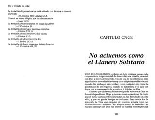 132 / Tentado, nocedas
La tentación de pensar que se está saliendo con la suya en cuanto
al pecado
-2 Corintios 5:10; Gálatas 6:7, 8.
Cuando se siente afligido por las circunstancias
-Juan 16:33.
La tentación de involucrarse en cosas discutibles
-2 Corintios 5:9.
La tentación de no hacer las cosas correctas
-Efesios 5:15, 16.
La tentación de no obedecer a los padres
-Efesios 6:1-3.
La tentación de desobedecer la ley
-1 Pedro 2:13-15.
La tentación de hacer cosas que dañan el cuerpo
-1 Corintios 6:19, 20.
CAPITULO ONCE
No actuemos como
el Llanero Solitario
UNA DE LAS GRANDES verdades de la fe cristiana es que cada
creyente tiene la oportunidad de desarrollar una relación personal
con Dios a través de Jesucristo. Esta es una de las diferencias más
significativas entre el cristianismo y otras religiones establecidas del
mundo. Sin embargo, esta verdad, como cualquier otra, tiene la
posibilidad de ser negativa, cuando se distorsiona y se saca del
lugar que le corresponde de acuerdo a la Palabra de Dios.
Es cierto que cada uno de nosotros puede acercarse a Dios en
forma independiente. El oye y contesta nuestras oraciones. Es cierto
que él puede darnos poder para tratar con las dificultades en esta
vida, y que su gracia siempre es suficiente. Pero nunca fue la
intención de Dios que ninguno de nosotros actuara como un
Llanero Solitario espiritual. En ningún punto, la intimidad de
nuestro caminar con Dios nos exime de nuestra responsabilidad
133
 