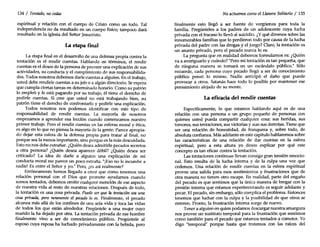134 / Tentado, no cedas
espiritual y relación con el cuerpo de Cristo como un todo. Tal
independencia no da resultado en un cuerpo físico; tampoco dará
resultado en la iglesia del Señor Jesucristo.
La etapa final
La etapa final en el desarrollo de una defensa propia contra la
tentación es el rendir cuentas. Hablando en términos, el rendir
cuentas es el deseo de la persona de proveer una explicación de sus
actividades, su conducta y el cumplimiento de sus responsabilida-
des. Todos nosotros debernos darle cuentas a alguien. En el trabajo,
usted debe rendirle cuentas a su jefeo a algún directorio. Se espera
que cumpla ciertas tareas en determinado horario. Como su patrón
lo empleó y le está pagando por su trabajo, él tiene el derecho de
pedirle cuentas. Si cree que usted no está trabajando bien, su
patrón tiene el derecho de confrontarlo y pedirle una explicación.
Todos nosotros nos podemos identificar con este tipo de
responsabilidad de rendir cuentas. La mayoría de nosotros
empezamos a aprender esa lección cuando comenzamos nuestro
primer trabajo. Pero el rendir cuentas en las esferas moral y ética,
es algo en lo que no piensa la mayoría de la gente. Parece apropia-
do dejar esta esfera de la defensa propia para tratar al final, no
porque sea la menos importante, sino porque es la más descuidada.
Esto no nos debe extrañar. ¿Quién desea admitirle pecados secretos
a otra persona? ¿Quién desea aparecer débil? ¿Quién desea ser
criticado? La idea de darle a alguien una explicación de mi
conducta moral me parece un poco extraña. "[Esono le incumbe a
nadie! Es entre el Señor y yo." Pero, ¿es así realmente?
Erróneamente hemos llegado a creer que como tenemos una
relación personal con el Dios que promete ayudamos cuando
somos tentados, debemos omitir cualquier mención de ese aspecto
de nuestra vida al resto de nuestras relaciones. Después de todo,
la tentación es una cosa privada. Puede serque la tentación sea una
cosa privada, pero raramente el pecado lo es. Finalmente, el pecado
alcanza más allá de los confines de una sola vida y toca las vidas
de todos los que están alrededor. Pregúntele a una mujer cuyo
marido la ha dejado por otra. La tentación privada de ese hombre
finalmente vino a ser de conocimiento público. Pregúntele al
esposo cuya esposa ha luchado privadamente con la bebida, pero
No actuemos como el Llanero Solitario / 135
finalmente esto llegó a ser fuente de vergüenza para toda la
familia. Pregúnteles a los padres de un adolescente cuya lucha
privada con el fracaso lo llevó al suicidio. ¿Yqué diremos sobre las
innumerables familias que lo perdieron todo por causa de la lucha
privada del padre con las drogas y el juego? Claro, la tentación es
un asunto privado, pero el pecado nunca lo es.
La pregunta que en realidad debemos formulamos es: ¿Quién
va a averiguarlo y cuándo? "Pero mi tentación es tan pequeña, que
de ninguna manera se tomará en un escándalo público." Sólo
recuerde, cada persona cuyo pecado llegó a ser de conocimiento
público pensó lo mismo. Nadie anticipó el daño que puede
provocar a otros. Satanás hace todo lo posible por mantener ese
pensamiento alejado de su mente.
La eficacia del rendir cuentas
Específicamente, lo que estamos hablando aquí es de una
relación con una persona o un grupo pequeño de personas con
quienes usted pueda compartir cualquier cosa: sus heridas, sus
temores, sus tentaciones, sus victorias y aun sus derrotas. Tiene que
ser una relación de honestidad, de franqueza y, sobre todo, de
absoluta confianza. Más adelante en este capítulo hablaremos sobre
las características de una relación de dar cuentas en la esfera
espiritual, pero a esta altura yo deseo explicar por qué este
concepto es tan eficaz contra la tentación.
Las tentaciones continuas llevan consigo gran tensión emocio-
nal. Esto resulta de la lucha interna y de la culpa una vez que
cedemos. Una relación de rendir cuentas en la esfera espiritual
provee una salida para esos sentimientos y frustraciones que de
otra manera no tienen otro escape. En realidad, parte del engaño
del pecado es que sentimos que la única manera de bregar con la
presión interna que estamos experimentando es seguir adelante y
pecar. El pecado, sin embargo, sólo complica el problema. Entonces
tenemos que luchar con la culpa y la posibilidad de que otros se
enteren. Pronto, la frustración interna surge de nuevo.
Tener a alguien en quien podamos descargar nuestra amargura
nos provee un sustituto temporal para la frustración que sentimos
como también para el pecado que estamos tentados a cometer. Yo
digo "temporal" porque hasta que tratemos con las raíces del
 