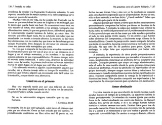 136 / Tentado, nocedas
problema, la presión y la frustración finalmente volverán. En este
aspecto, una relación de rendir cuentas en la esfera espiritual sirve
como un punto de transición.
Muchas veces en mi vida, me he sentido tan frustrado por la
forma en que marchaban las cosas en la iglesia o en mi hogar, que
lo único que quería hacer era huir. En momentos como ésos, no
sólo recurro al Señor, sino también a mis amigos. Comparto con
ellos cómo me siento, lo que me gustaría hacer, adónde me gustaría
ir. Generalmente cuando termino de hablar, ya estoy bien. No
necesito que ellos digan nada. Me es suficiente con saber que me
escucharán con mente y corazón abiertos. La mayoría de las veces
hay ciertas cosas con las cuales hay que tratar en las esferas que me
causan frustración. Pero después de derramar mi corazón, esas
cosas me parecen más manejables que antes.
Yo creo que la mayoría de las relaciones sexuales extramarita-
les tienen muy poco que ver con el sexo en sí. Las presiones en el
hogar y en el trabajo aumentan, y los hombres y las mujeres
quieren eximirse de sus responsabilidades. Al mismo tiempo, todo
el mundo desea intimidad. Y como nada destruye la intimidad
tanto como la tensión, la primera inclinación es buscar intimidad
nueva en algún lugar, en un lugar que esté libre de tensión.
Todo el mundo necesita a alguien a quien recurrir, alguien que
escuche, ore y ofrezca consejo sabio en tiempo de necesidad. Las
personas que tienen a alguien así encontrarán más fácil tratar con
la tentación, porque tienen una alternativa.
Usted no es el primero
Hay una segunda razón por qué una relación de rendir
cuentas en la esfera espiritual ayuda en la lucha con la tentación.
El apóstol Pablo lo señala cuando escribe:
No os ha sobrevenido ninguna tentación que no sea
humana.
1 Corintios 10:13
No importa con lo que esté luchando, usted no es el primero que
pasa por esa situación. Otros ya han andado por ese camino. jY
probablemente escribieron un libro sobre eso! El punto es, sus
No actuemos como el Llanero Solitario / 137
luchas no son únicas. Una y otra vez yo he revelado mi corazón
ante otros hombres esperando que se sorprendieran. En vez de eso,
sólo se han sonreído y me han dicho: "¿Usted también?" Saber que
no está sólo quita parte de la tensión.
Algunas parejas que vienen a verme para recibir asesoramiento
prematrimonial comparten las luchas que tienen en la esfera de la
intimidad física. A menudo, la culpa que sienten o aun el tener la
lucha nubla su habilidad para tratar con el problema racionalmente.
Yo he aprendido que una de las cosas que más ayuda es ponerlos
al lado de una pareja recién casada. Yo les animo a que hablen
sobre el tiempo del compromiso, y finalmente surge el tema de la
intimidad física. Cuando la pareja recién casada comparte la lucha
que tenia en esa esfera, la pareja comprometida a menudo se siente
aliviada. No que esto les dé permiso para pecar. Quita, sin
embargo, la culpa falsa que experimentaban por haber sido
tentados.
A menudo, la experiencia de otros puede proporcionarnos
pautas para enfrentar las tentaciones que nos salen al encuentro. A
veces, simplemente, mencionar un problema lleva a descubrir una
solución. Cualquier persona que ocupe un cargo administrativo,
sabe el valor de una reunión donde la gente presenta ideas para
solucionar problemas. Al unir la sabiduría y la ingeniosidad de un
grupo interesado, siempre surgen nuevas ideas y soluciones. Lo
mismo ocurre cuando compartimos nuestras luchas espirituales con
otros. Nuestros compañeros tienen la ventaja de la objetividad e
iluminación fresca. Ellos pueden compartir sus experiencias y las
experiencias de otros que conocen para ayudarnos con la situación.
Amor obstinado
Hay otra manera en que una relación de rendir cuentas puede
ayudar durante el tiempo de la tentación. La siguiente historia lo
ilustra perfectamente. Un miembro de nuestra iglesia que estaba
fuera de la ciudad estudiando me contó esta historia. Lo llamaré
Alberto. Era jueves de noche, y él Y su amigo Ramón habían
tomado el último examen esa tarde. Estaban listos para irse de
parranda esa noche. Como los dos eran creyentes, irse de parranda
era ir a comer a un restaurante y dar una vuelta al pueblo con la
capota del convertible baja. De camino a recoger a Ramón, Alberto
 