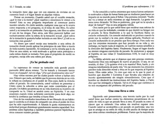 12 / Tentado, no cedas
la tentación tiene algo que ver con estantes de revistas en un
comercio local o el lugar donde se alquilan videos.
Piense un momento. Cuando usted oye el vocablo tentación,
¿qué le trae a la mente? ¿Qué cuadros y emociones le vienen a la
mente? Esta es una pregunta importante al comenzar juntos
nuestro estudio. En cierto sentido, cualquier cosa que se le ocurra
como respuesta a mi pregunta, es el tema de este libro. Es sobre
usted y su tentación en particular. Para algunos, este libro es sobre
el uso de las drogas. Para otros, este libro parecerá hablar casi
exclusivamente sobre la esfera de la tentación sexual. ¿Qué esfera
de la tentación le gustaría hallar incluida en este libro? ¿Cuál es su
tentación más grande?
Yo deseo que usted escoja una tentación o una esfera de
tentación donde puede aplicar los principios de este libro a través
de toda nuestra exposición. Al comenzar a ver la victoria que le da
Dios en una esfera, se verá motivado a aplicar estos principios a
cada esfera donde es tentado. Pero para el propósito de medir su
progreso, escoja sólo una esfera por ahora.
¡Yahe probado eso!
La esperanza de vencer su tentación más grande puede
parecerle débil ahora mismo. "Ya he tratado y fracasado tantas
veces en el pasado", tal vez diga. "¿Porqué desalentarme otra vez?"
Hay varias razones por las cuales puede volver a luchar otra
vez. Primero que nada, un hábito que le provoca derrota en su vida
le robará su confianza en el poder de Dios para darle la victoria
sobre el pecado. En consecuencia, usted vacilará en presentar a
Cristo como la solución a otros que están controlados por el
pecado. Un hábito pecaminoso en su vida destruirá su incentivo de
compartir su fe. Usted se sentirá como un hipócrita. Y en esas
ocasiones cuando reúne suficiente convicción para decir algo, no
tendrá la confianza que tendría si fuera libre.
Uno de los resultados inmediatos de ser liberado de un hábito
que lo controla es el deseo de compartir con otros el poder de Dios
que ha sido experimentado. A Satanás le gusta mantenernos en
esclavitud porque disminuye grandemente nuestra capacidad. Nos
sentimos como hipócritas y también podemos parecer hipócritas si
otros conocen nuestro pecado.
El problema que enfrentamos / 13
Yohe conocido a varios creyentes que nunca fueron seriamen-
te motivados a dejar de fumar hasta que se rindieron para hacer un
impacto en su mundo para el Señor. Una persona comentó: "Nadie
me va a tomar en serio mientras yo siga fumando. La gente me
mira como diciendo: 'Si Dios es poderoso, ¿por qué no te ayuda a
dejar de fumar?" Esa es una pregunta válida.
Otra razón por la que usted tiene que recobrar esas esferas de
su vida en que ha resbalado, consiste en que decidir no bregar con
el pecado, lo lleva finalmente a lo que la Escritura llama un
corazón endurecido. Un corazón endurecido se produce cuando la
gente oye la verdad y la cree, pero rehúsa aplicarla. Producir un
corazón endurecido es un proceso que lleva tiempo. Pero cada vez
que los creyentes reconocen que hay pecado en su vida y, sin
embargo, no hacen nada al respecto, se vuelven menos sensibles a
la dirección del Espíritu Santo. Finalmente, llegan al lugar donde
no sienten ninguna convicción de pecado. Se endurecen y apagan
al Espíritu en sus "idas (1 Tesalonicenses 5:19), lo cual es muy
peligroso.
La Biblia advierte que si dejamos que este proceso continúe,
finalmente Dios nos entregará de nuevo al pecado. O sea, en un
sentido, él dice: "¿Tú quieres vivir a tu manera? Bien, hazlo, y sin
ninguna interferencia de parte mía." En ese momento los creyentes
pierden toda dirección moral y ética en lo que respecta al Espíritu
Santo. Ellos están solos. Yo creo que esto es lo que le pasó al
hombre que describe 1 Corintios 5 que llevaba una relación de
incesto aparentemente sin ningún remordimiento. Creo que el
hombre no obedeció las instrucciones del Espíritu Santo, y Pablo
dice que fue entregado a Satanás. Tal es el riesgo que corremos si
no nos encargamos del problema del pecado.
Una cosa lleva a otra
Siguiendo este pensamiento, una tercera razón por la cual
usted tiene que luchar contra los elementos pecaminosos de su
estilo de vida es que un pecado lleva a otro. El pecado es como el
cáncer que se extiende. Una esfera sin resolver expone otra.
Cuando usted se acostumbra a un pecado en particular, una vez
que se arraiga en su estilo de vida, es sólo asunto de tiempo antes
que otras esferas constituyan problemas. Parece que la mayoría de
 