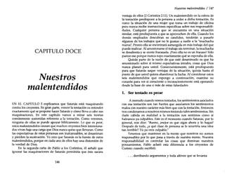 CAPITULO DOCE
Nuestros
malentendidos
EN EL CAPITULO 5 explicamos que Satanás está maquinando
contra los creyentes. En gran parte, vencer la tentación es entender
exactamente qué se propone hacer Satanás y cómo lleva a cabo sus
maquinaciones. En este capítulo vamos a mirar seis teorías
comúnmente sostenidas referente a la tentación. Como veremos,
ninguna de ellas se puede apoyar bíblicamente. Lo que es peor,
estos malentendidos causan que muchos creyentes bien intenciona-
dos vivan bajo una carga que Dios nunca quiso que llevaran. Como
las expectativas de estas personas son inalcanzables, se desaniman
y pierden la motivación. Yo creo que Satanás es la fuente de estos
malentendidos, porque en cada uno de ellos hay una distorsión de
la verdad de Dios.
En la segunda carta de Pablo a los Corintios, él señaló que
ignorar las maquinaciones de Satanás permitiría que éste sacara
146
Nuestros malentendidos / 147
ventaja de ellos (2 Corintios 2:11).Un malentendido en la esfera de
la tentación predispone a la persona a ceder a dicha tentación. Es
como la situación de una mujer que toma un trabajo de oficina
pero nunca recibe instrucciones específicas sobre sus responsabili-
dades. Cualquier persona que se encuentra en una situación
similar, está predispuesta a que se aprovechen de ella. Cuando los
demás empleados descubran su candidez, tenderán a pasarle
algunos de los trabajos que no le gustan a nadie a la "muchacha
nueva". Pronto ella se encontrará sumergida en más trabajo del que
puede realizar. Al amontonarse el trabajo sin terminar, la muchacha
se desalienta y se siente fracasada. ¡Pero ella no es un fracaso! Sólo
parece eso porque nunca supo exactamente qué se esperaba de ella.
Quizás parte de la razón de que esté desanimado es que ha
amontonado sobre sí mismo expectativas irreales, cosas que Dios
nunca planeó para usted. Consecuentemente, está predispuesto
para que Satanás saque ventajas de la situación, quizás hasta el
punto de que usted quiera abandonar la lucha. Al considerar estos
seis malentendidos que expongo a continuación, examine su
corazón para ver si consciente o inconscientemente está operando
desde la base de una o más de estas falsedades.
1. Ser tentado es pecar
A menudo cuando somos tentados, los sentimientos asociados
con esa tentación son tan fuertes que asociamos los sentimientos
malos con nuestro carácter más bien que con la tentación. Entonces
nos condenamos a nosotros mismos teniendo tales sentimientos. Sin
darle cabida en realidad a la tentación nos sentimos como si
fuéramos ya culpables. Este es el momento cuando Satanás, por lo
general, nos dice: "Bueno, ¡mejor es que sigas ahora y lo hagas!
Después de todo, ¿a qué clase de persona se le ocurriría una idea
tan terrible? Tú ya eres culpable."
Tenemos que mantener en la mente que nosotros no somos
responsables por lo que pasa a través de nuestra mente. Nuestra
responsabilidad es controlar las cosas que dominan nuestros
pensamientos. Pablo aclaró esta diferencia a los creyentes de
Corinto cuando escribió:
... derribando argumentos y toda altivez que se levanta
 