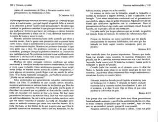 148 / Tentado, no cedas
contra el conocimiento de Dios, y llevando cautivo todo
pensamiento a la obediencia a Cristo.
2 Corintios 10:5
Si Dios esperaba que nosotros fuéramos capaces de controlar lo que
viene a nuestra mente, ¿por qué inspiró al apóstol Pablo a instruir
a los creyentes a llevar "cautivo todo pensamiento"? El infiere que
nosotros no podemos controlar lo que pasa por nuestra mente. Lo
que podemos y tenemos que hacer, sin embargo, es ejercer dominio
de cada pensamiento y tratar con él. O sea, debemos mantener en
la mente lo bueno y sacar lo malo.
Nuestro ambiente determina hasta cierto punto lo que viene a
nuestra mente. Aun la gente más precavida será expuesta hasta
cierto punto, visual y audiblemente a cosas que invitan pensamien-
tos y sentimientos impíos. Nosotros no podemos controlar lo que
otra gente usa o dice. No podemos controlar a lo que somos
invitados a participar (aunque sí podemos controlar las cosas en las
que participaremos). No podemos controlar lo que accidentalmente
oímos en la oficina o en el baño. Todas estas cosas vienen sobre
nosotros sin nuestro consentimiento.
Muchos de estos mensajes externos conllevan un golpe
emocional. Ycuando se involucran nuestros sentimientos, las cosas
a veces traen confusión. Estos sentimientos pueden hacer surgir
serias dudas en nuestra mente acerca de nuestro compromiso, y
para algunos de nosotros, puede llegar a ser un asunto de salva-
ción. "Siyo fuera realmente consagrado, ¿me hubiera sentido así?"
"¿Haría eso un verdadero creyente?"
Estos sentimientos son generalmente naturales, sentimientos
dados por Dios. El problema es que cuando somos tentados,
nuestros sentimientos se enfocan fuera de los límites que Dios ha
establecido para nosotros. Por ejemplo, a la gente que le gusta el
chocolate encontrará que su paladar se descontrola cuando una
torta de chocolate con nueces se trae a la mesa. No hay nada
pecaminoso en cuanto a su reacción física.Dios nos hizo reaccionar
así a ciertos alimentos. Ya esté o no la gente en dieta, no tiene nada
que ver cómo reacciona el paladar. La torta de chocolate sirve
como un estimulo externo que causa una reacción interna. Si la
torta está fuera de los límites de lo que la gente cree que Dios le
permite comer en ese momento, viene a ser una tentación. No ha
Nuestros malentendidos / 149
habido pecado, porque no se ha comido.
Lo mismo es cierto con la tentación sexual, la tentación a
mentir, la tentación a repetir chismes, y aun la tentación a ser
haragán. Todas estas tentaciones comienzan con un pensamiento
que conlleva alguna clase de golpe emocional. Algunas veces es tan
fuerte que quedamos agobiados con la condenación. Pero el
pensamiento de hacer algo malo, aun combinado con el deseo de
hacerlo, no es pecado, sólo es una tentación.
Hay otra razón por la que sabemos que ser tentado no podría
ser pecado. Jesús fue tentado. El escritor de Hebreos nos dice:
Porque no tenemos un sumo sacerdote que no pueda
compadecerse de nuestras debilidades, sino uno que fue
tentado en todo según nuestra semejanza, pero sin
pecado.
Hebreos 4:15
Este versículo tiene dos puntos importantes. Primero que nada,
Jesús fue tentado como nosotros. Si nuestras tentaciones son
pecado, las de él también; nuestras tentaciones son como las de él.
Segundo, Jesús nunca pecó. Si Jesús fue tentado y nunca pecó, la
tentación no puede ser pecado.
Cuando Jesús fue tentado en el desierto como lo describe
Mateo 4, Satanás puso ideas en su mente igual que lo hace con
nosotros. Una de esas ideas ciertamente hizo surgir sentimientos y
emociones fuertes en nuestro Señor:
Entonces Jesús fue llevado por el Espíritu al desierto, para
ser tentado por el diablo. Y después de haber ayunado
cuarenta días y cuarenta noches, tuvo hambre. Yvino a él
el tentador, y le dijo: Si eres Hijo de Dios, di que estas
piedras se conviertan en pan.
Mateo 4:1-3
Este pasaje dice con claridad que Jesús tuvo ideas pecaminosas
bombardeando su mente y que él tenía sentimientos junto con ellas.
El texto continúa diciéndonos que "tuvo hambre". Aun con todo
eso, no se consideró pecado, porque él nunca comió.
Nosotros servimos a un Dios justo Y celoso. El no nos pide
 