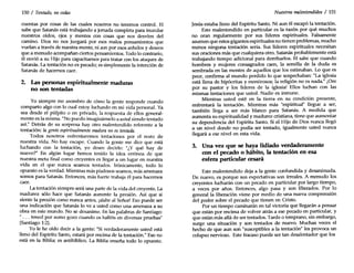 150 / Tentado, no cedas
cuentas por cosas de las cuales nosotros no tenemos control. El
sabe que Satanás está trabajando a jornada completa para inundar
nuestros oídos, ojos y mentes con cosas que nos desvíen del
camino. Dios no nos juzgará por esos malos pensamientos que
vuelan a través de nuestra mente, ni aun por esos anhelos y deseos
que a menudo acompañan ciertos pensamientos. Todo lo contrario,
él envió a su Hijo para capacitarnos para tratar con los ataques de
Satanás. La tentación no es pecado; es simplemente la intención de
Satanás de hacemos caer.
2. Las personas espiritualmente maduras
no son tentadas
Yo siempre me asombro de cómo la gente responde cuando
comparto algo con lo cual estoy luchando en mi vida personal. Ya
sea desde el púlpito o en privado, la respuesta de ellos general-
mente es la misma. "No puedo imaginármelo a ustedsiendo tentado
así." Detrás de su sorpresa hay otro malentendido referente a la
tentación: la gente espiritualmente madura no es tentada.
Todos nosotros enfrentaremos tentaciones por el resto de
nuestra vida. No hay escape. Cuando la gente me dice que está
luchando con la tentación, yo deseo decirle: "¿Y qué hay de
nuevo?" En algún lugar hemos tenido la idea errónea de que
nuestra meta final como creyentes es llegar a un lugar en nuestra
vida en el que nunca seamos tentados. Irónicamente, todo lo
opuesto es la verdad. Mientras más piadosos seamos, más amenaza
somos para Satanás. Entonces, más fuerte trabaja él para hacernos
caer.
La tentación siempre será una parte de la vida del creyente. La
madurez sólo hace que Satanás aumente la presión. Así que si
siente la presión como nunca antes, jalabe al Señor! Eso puede ser
una indicación que Satanás lo ve a usted como una amenaza a su
obra en este mundo. No se desanime. En las palabras de Santiago:
" ... tened por sumo gozo cuando os halléis en diversas pruebas"
(Santiago 1:2).
Yo le he oído decir a la gente: "Siverdaderamente usted está
lleno del Espíritu Santo, estará por encima de la tentación." Eso no
está en la Biblia; es antibíblico. La Biblia enseña todo lo opuesto.
Nuestros malentendidos / 151
Jesús estaba lleno del Espíritu Santo. Ni aun él escapó la tentación.
Este malentendido en particular es la razón por qué muchos
no oran regularmente por sus líderes espirituales. Falsamente
asumen que estos gigantes espirituales no tienen problemas, mucho
menos ninguna tentación seria. Sus líderes espirituales necesitan
sus oraciones más que cualquiera otro. Satanás probablemente está
trabajando tiempo adicional para derribarlos. El sabe que cuando
hombres y mujeres consagrados caen, la semilla de la duda es
sembrada en las mentes de aquellos que los estimaban. Lo que es
peor, confirma al mundo perdido lo que sospechaban: "La iglesia
está llena de hipócritas y mentirosos; la religión no es nada." ¡Ore
por su pastor y los líderes de la iglesia! Ellos luchan con las
mismas tentaciones que usted. Nadie es inmune.
Mientras usted esté en la tierra en su condición presente,
enfrentará la tentación. Mientras más "espiritual" llegue a ser,
también llega a ser más blanco para Satanás. A medida que
aumenta su espiritualidad y madurez cristiana, tiene que aumentar
su dependencia del Espíritu Santo. Si el Hijo de Dios nunca llegó
a un nivel donde no podía ser tentado, igualmente usted nunca
llegará a ese nivel en esta vida.
3. Una vez que se haya lidiado verdaderamente
con el pecado o hábito, la tentación en esa
esfera particular cesará
Este malentendido deja a la gente confundida y desanimada.
De nuevo, es porque sus expectativas son irreales. A menudo los
creyentes lucharán con un pecado en particular por largo tiempo,
a veces por años. Entonces, algo pasa y son liberados. Por lo
general la liberación viene por medio de una nueva comprensión
del poder sobre el pecado que tienen en Cristo.
Por un tiempo caminarán en tal victoria que llegarán a pensar
que están por encima de volver atrás a ese pecado en particular, y
que están más allá de ser tentados. Tarde o temprano, sin embargo,
surge una situación y son tentados de nuevo. Muchas veces el
hecho de que aun son "susceptibles a la tentación" les provoca un
colapso nervioso. Este fracaso puede ser tan desalentador que los
 