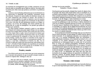 14 / Tentado, nocedas
las reuniones de aconsejamiento que yo dirijo, comienzan con una
historia sobre un pecadillo que se dejó sin resolver. Esa esfera abre
la puerta para otras cosas que pronto se convierten en problemas
mayores.
Conozco a una muchacha adolescente que su envolvimiento en
las telenovelas le desarrolló una profunda curiosidad sexual
desordenada. Después de varias noches de abandono sexual y de
un corto matrimonio que terminó en fracaso, ella encontró el
camino a nuestra iglesia y le contó su historia a uno de nuestros
pastores. Era increíble que alguien con el trasfondo de ella pudiera
vivir como vivía ella; era una adolescente modelo en el hogar, en
la iglesia y en el liceo. Sin embargo, ella misma admitió que las
telenovelas de la tarde la condujeron a un pecado que jamás se
imaginó que cometería.
Un buen hombre cristiano comenzó a parar en una taberna
local después del trabajo para pasar algún tiempo con sus amigos.
El nunca tuvo ningún deseo de tomar, pero pensó que una cerveza
no le iba a hacer daño a nadie. Aun se convenció a sí mismo que
tomándose una cerveza podría relacionarse mejor con sus amigos
y tener la oportunidad de compartir a Cristo con ellos. No pasó
mucho tiempo, cuando una cerveza se convirtió en dos, luego en
tres. Pronto llegaba al hogar ebrio, y eventualmente perdió a su
esposa y a sus hijos. Contándome la historia me dijo: "En mi
corazón yo sabía que estaba mal, pero pensé que cada hombre tiene
su vicio." ¿Deseaba él haber bregado con el problema de la bebida
cuando era una cerveza de vez en cuando? Sí, lo deseaba. Pero ya
era demasiado tarde; el daño ya estaba hecho.
Pecado y muerte
Una última razón por la que usted tiene que tomar seriamente
aun el pecado más pequeño, es que el pecado siempre resulta en
muerte de alguna clase. Santiago lo dice así:
. . . sino que cada uno es tentado, cuando de su propia
concupiscencia es atraído y seducido. Entonces la concu-
piscencia, después que ha concebido, da a luz el pecado;
yel pecado, siendo consumado, da a luz la muerte.
Santiago 1:14-16 (cursivas añadidas)
El problema que enfrentamos / 15
Santiago nos da una ecuación:
Tentación + Pecado =Muerte
Dondequiera que hay pecado, siempre hay muerte de alguna clase.
El ejemplo más obvio sería muerte física como el resultado de un
accidente automovilístico relacionado con el alcohol o el suicidio.
Otros pecados provocan la muerte física después de un período
prolongado. Ejemplos incluirían el fumar, el beber alcohol en forma
excesiva, el uso de drogas y varios desórdenes en comer.
El pecado provoca la muerte en otro nivel, sin embargo, y a
menudo los problemas en este nivel llevan a hábitos destructivos
como los ya citados. El pecado provoca la muerte a las relaciones.
El pecado causa el deterioro en las relaciones. Cuando el hombre
es insensible a su esposa, ella se alejará emocionalmente de él por
un tiempo. Si él continúa abusando de su esposa emocionalmente
de esa manera, finalmente, destruirá todo el afecto que ella le tenía.
En esencia, su relación fenecerá.
Siuna pareja joven durante el noviazgo deja que sus relaciones
físicas tomen prioridad, en poco tiempo no habrá relación alguna,
habrá terminado. Si un empleador descuida a sus empleados, los
trata mal y no muestra sensibilidad hacia sus necesidades y
responsabilidades familiares, al fin destruirá su lealtad a él y a la
compañía. Si los padres descuidan a sus hijos, esa relación
gradualmente se desintegrará hasta no existir más. Si un hombre
llena su mente con material pornográfico, finalmente destruirá
cualquier posibilidad de intimidad entre él y su esposa. Un padre
que continuamente ignora las leyes del tránsito con sus hijos en el
automóvil, destruye el respeto de ellos por la ley. Se enseña por
medio del ejemplo. "Mientras no me descubran, no hay nada malo
en violar la ley." El adolescente que toma sólo una copa por
invitación de sus amigos destruye su capacidad de influirlos en la
dirección correcta. El pecado siempre provoca alguna clase de
muerte. Algo queda siempre destruido, ya sea el respeto, la lealtad
o la vida misma.
Excusas y más excusas
Piense un momento. ¿Está permitiendo que el pecado destruya
lo que es más importante para usted? ¿Están sus vicios, o "debilida-
 